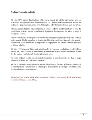 3
Prodhimi i energjisë elektrike:
Në vitin 1891 danezi Paul LaCour ishte njeriu i parë që ndërtoi një turbinë ere për
prodhimin energjisë elektrike. Ndërsa ne vitin 1941 amerikani Palmer Putnam ndërtoi një
turbinë ere gjigante me diameter 53 m. Këto dy tipe ndryshonin krejtësisht njeri me tjetrin.
Filozofia daneze bazohej në pozicionimin e helikës (rotorit) kundër drejtimit të erës. Ky
rotor kishte vetëm 1 shkallë rregullimi të shpejtesisë dhe vepronte për vlera të vogla të
shpejtësisë së erës.
Filozofia amerikane bazohej në pozicionimin e helikës (rotorit)në drejtim të erës. Ky rotor
kishte shumë shkallë rregullimi të shpejtësisë. Megjithatë, stili amerikan nuk ishte shumë i
suksesshëm, pasi mekanizmi i rregullimit të shpejtesisë me shumë shkallë paraqiste
probleme teknike.
Në vitin 1967 gjermani Hütter ndërtoi një model të ri turbine ere, helika e së cilës ishte e
pajisur me 2 fletë të holla, të veshura me fije xhami dhe të pozicionuara në drejtim të erës.
Kjo lloj turbine rezultoi mjaft efektive për shumë kohe.
Më vonë, turbinat e erës me pak shkallë rregullimi të shpejtesisë dhe me fuqi të vogla
filluan të përdoren për karikimin e baterive.
Me anë të politikave subvencionuese, shtetet e fuqishme të Europës përkrahnin në mënyrë
të vazhdueshme përmirësimin e teknologjive të prodhimit të energjisë elektrike, duke
përdorur burimet e rinovueshme.
Në këtë mënyrë, në vitet 1990 u bë e mundur që turbinat e erës me fuqi 1.5-2 MW të ishin
të pranishme kudo në këto shtete.
 