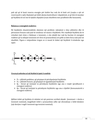 30
pak ujë që të kenë rezerva energjie për kohën kur nuk do të ketë erë (ruajta e ujit në
rezervuarët e ujit). Kujtojmë që është akoma kontrolluesi i shpejtësisë, ai që bën të mundur
që biçikleta të ecë me të njëjtën shpejtësi (ruan ekuilibrin mes prodhimit dhe konsumit).
Balanca e energjisë reaktive:
Në biçikletën shumëvendëshe ekziston një problem: ndenjëset e disa çiklistëve dhe të
përsonave frenues nuk janë të vendosur në mesin e biçikletës. Për rrjedhojë biçikleta do të
rrëzohet (një rënie e theksuar e tensionit, e cila ndodh kur nuk ka burime të energjisë
reaktive që ta mbajnë tensionin në vlera të pranueshme) në qoftë se këto forca nuk janë në
ekuilibër. Figura e mëposhtme tregon se si mund të duket një biçikletë 4-vëndeshe nga
sipër:
Forcat që ushtrohen në një biçikletë të gjatë 4-vendëshe
 PG - çiklistët pedalues, që përpiqen të përshpejtojnë biçikletën
 PD - çiklistët frenues, që përpiqen të ngadalësojnë biçikletën
 QL - forcat që tentojnë ta përmbysin biçikletën nga ana e majtë (prodhuesit e
energjisë reaktive)
 QR - forcat që tentojnë ta përmbysin biçikletën nga ana e djathtë (konsumatorët e
energjisë reaktive)
Qëllimi është që biçikleta të mbahet në një pozicion vertikal ekzakt (tensionet = vlerën e
tensionit nominal), megjithatë është e pranueshme edhe një zhvendosje e lehtë këndore
(një devijim i vogël i tensionit nga tensioni nominal).
 