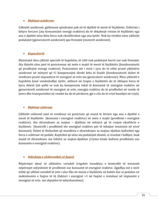31
 Makinat asinkrone
Çilkistët asinkronë, gjithmonë qëndrojnë pak në të djathtë të mesit të biçikletës. Ushtrimi i
këtyre forcave (ata konsumojnë energji reaktive) do të shkaktojë rrëzim të biçikletës nga
ana e djathtë nëse këta forca nuk ekuilibrohen nga ana tjetër. Nuk ka rëndësi nëse çiklistët
pedalojnë (gjeneratorët asinkronë) apo frenojnë (motorët asinkronë).
 Kapacitorët
Ekzistojnë disa çiklistë specialë të fuqishëm, të cilët nuk pedalojnë kurrë ose nuk frenojnë.
Ata thjesht ulen janë të pozicionuar në anën e majtë të mesit të biçikletës (kondensatorët
që prodhojnë energji reaktive). Pozicionimi më i mirë i tyre do të ishte pranë çiklistëve
asinkronë në mënyrë që t’i kompensojnë direkt këta të fundit (kondensatorët duhet të
vendosen pranë impianteve të energjisë së erës me gjeneratorë asinkronë). Nëse çiklistët e
fuqishëm kanë vendndodhje tjetër, atëherë në trupin e biçikletës do të shfaqen forca të
tjera shtesë (në qoftë se nuk ka kompensim lokal të konsumit të energjisë reaktive në
gjeneratorët asinkronë të energjisë së erës, energjia reaktive do të prodhohet në vende të
tjetra dhe transportohet në vendet ku do të përdoret; gjë e cila do të rrisë humbjet në rrjet).
 Makinat sinkrone
Çiklistët sinkronë janë të vendosur në pozicione që mund të lëvizin nga ana e djathtë e
mesit të biçikletës (konsumi i energjisë reaktive) në anën e majtë (prodhimi i energjisë
reaktive). Ata zhvendosen sa majtas – djathtas në mënyrë që të ruajnë ekuilibrin e
biçikletës (kontrolli i prodhimit tëe energjisë reaktive për të mbajtur tensionin në nivel
konstant). Duhet të theksohet që mundësia e zhvendosjes sa majtas–djathas kufizohet nga
forca e ushtruar në pedale. Kuptohet që nëse ata pedalojnë shumë, si rezultat i lodhjes, muk
mund të zhvendosen me lehtësi sa majtas-djathtas (rryma totale kufizon prodhimin ose
konsumin e energjisë reaktive).
 Ndërfutja e elektronikës së fuqisë
Nëpërmjet idesë së çiklistëve variabël tregohet mundësia e kontrollit të tensionit
nëpërmjet ndryshimit të prodhimit ose konsumit të energjisë reaktive. Zgjidhja më e mirë
është që çiklisti variabël të jetë i ulur fiks në mesin e biçikletës në kohën kur ai pedalon në
maksimumin e fuqive të tij (faktori i energjisë =1 në fuqinë e instaluar në impiantet e
energjisë së erës me shpejtësi të ndryshueshme).
 
