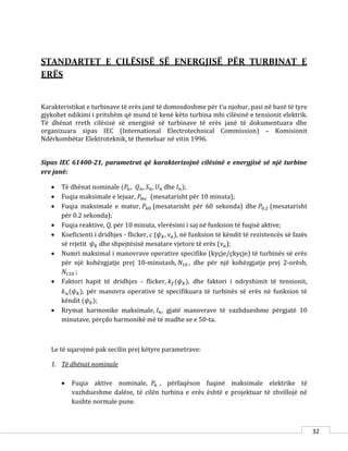 32
STANDARTET E CILËSISË SË ENERGJISË PËR TURBINAT E
ERËS
Karakteristikat e turbinave të erës janë të domosdoshme për t’u njohur, pasi në bazë të tyre
gjykohet ndikimi i pritshëm që mund të kenë këto turbina mbi cilësinë e tensionit elektrik.
Të dhënat rreth cilësisë së energjisë së turbinave të erës janë të dokumentuara dhe
organizuara sipas IEC (International Electrotechnical Commission) – Komisionit
Ndërkombëtar Elektroteknik, të themeluar në vitin 1996.
Sipas IEC 61400-21, parametrat që karakterizojnë cilësinë e energjisë së një turbine
ere janë:
 Të dhënat nominale (𝑃𝑛, 𝑄 𝑛, 𝑆 𝑛, 𝑈 𝑛 dhe 𝐼 𝑛);
 Fuqia maksimale e lejuar, 𝑃𝑚𝑐 (mesatarisht për 10 minuta);
 Fuqia maksimale e matur, 𝑃60 (mesatarisht për 60 sekonda) dhe 𝑃0.2 (mesatarisht
për 0.2 sekonda);
 Fuqia reaktive, Q, për 10 minuta, vlerësimi i saj në funksion të fuqisë aktive;
 Koeficienti i dridhjes - flicker, c (𝜓 𝑘, 𝜈 𝑎), në funksion të këndit të rezistencës së fazës
së rrjetit 𝜓 𝑘 dhe shpejtësisë mesatare vjetore të erës (𝜈 𝑎);
 Numri maksimal i manovrave operative specifike (kyçje/çkyçje) të turbinës së erës
për një kohëzgjatje prej 10-minutash, 𝑁10 , dhe për një kohëzgjatje prej 2-orësh,
𝑁120 ;
 Faktori hapit të dridhjes - flicker, 𝑘 𝑓(𝜓 𝑘), dhe faktori i ndryshimit të tensionit,
𝑘 𝑢(𝜓 𝑘), për manovra operative të specifikuara të turbinës së erës në funksion të
këndit (𝜓 𝑘);
 Rrymat harmonike maksimale, 𝐼ℎ, gjatë manovrave të vazhdueshme përgjatë 10
minutave, përçdo harmonikë më të madhe se e 50-ta.
Le të sqarojmë pak secilin prej këtyre parametrave:
1. Të dhënat nominale
 Fuqia aktive nominale, 𝑃𝑛 , përfaqëson fuqinë maksimale elektrike të
vazhdueshme dalëse, të cilën turbina e erës është e projektuar të zhvillojë në
kushte normale pune.
 