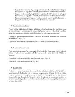 33
 Fuqia reaktive nominale, 𝑄 𝑛, përfaqëson fuqinë reaktive të turbinës së erës, gjatë
funksionimit në fuqi aktive nominale, tension nominal dhe frekuencë nominale.
 Fuqia e plotë nominale, 𝑆 𝑛, përfaqëson fuqinë e plotë të turbinës së erës, gjatë
funksionimit në fuqi aktive nominale, tension nominal dhe frekuencë nominale.
 Rryma nominale, 𝐼 𝑛, përfaqëson rrymën e turbinës së erës, gjatë funksionimit në
fuqi aktive nominale, tension nominal dhe frekuencë nominale.
2. Fuqia maksimale e lejuar
Për një kohë prej 10-minutash, fuqia e turbinës së erës, në varësi nga lloji i turbinës, mund
të tejkalojë vlerën e saj nominale. Ky parametër, 𝑃𝑚𝑐, shërben për të dhënë një përcaktim
të qartë të maksimumit të fuqisë, gjatë 10 minutave, që pritet nga turbina e erës.
Për disa lloj turbinash (me kontrollim të pjerrësisë së fletëve të rotorit dhe me kontrollim
të shpejtësisë), 𝑃𝑚𝑐 = 𝑃𝑛.
Për turbinat me shpejtësi të pandryshueshme, 𝑃𝑚𝑐 është 20 % më e madhe se 𝑃𝑛.
3. Fuqia maksimale e matur
Fuqia maksimale e matur, 𝑃60, e matur për 60 sekonda dhe 𝑃0.2 e matur për 0.2 sekonda
lidhen përkatësisht me mbrojtjen rele dhe me turbinat e erës në rrjetet elektrike të
izoluara.
Për turbinat e erës me shpejtësi të ndryshueshme 𝑃0.2 = 𝑃60 = 𝑃𝑛.
Për turbinat e erës me shpejtësi fikse 𝑃0.2 > 𝑃𝑛.
4. Fuqia reaktive
Për kohën 10 minuta energjia reaktive përcaktohet si funksion i 0.1 %, …, 90 %, 100 % të
fuqisë nominale. Turbinat e erës të pajisura me gjenerator të lidhur direkt me rrjetin
elektrik konsumojnë energji reactive, si funksion i energjisë aktive. Ky konsum
kompensohet nga kapacitorët. Turbinat e erës të pajisura me shndërrues modern të
frekuencës janë në gjendje të kontrollojnë prodhimin/konsumin e energjisë reaktive sipas
nevojave të sistemit.
 