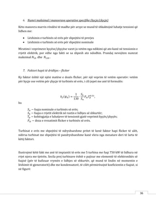 36
6. Numri maksimal i manovrave operative specifike (kyçje/çkyçje)
Këto manovra marrin rëndësi të madhe për arsye se mund të shkaktojnë luhatje tensioni që
lidhen me:
 Lëshimin e turbinës së erës për shpejtësi të prerjes
 Lëshimin e turbinës së erës për shpejtësi nominale
Miratimi i veprimeve kyçëse/çkyçëse varet jo vetëm nga ndikimi që ato kanë në tensionin e
rrjetit elektrik, por edhe nga fakti se sa shpesh ato ndodhin. Prandaj nevojiten numrat
maksimal 𝑁10 dhe 𝑁120 .
7. Faktori hapit të dridhjes – flicker
Ky faktor është një njësi matëse e dozës flicker, për një veprim të vetëm operativ: vetëm
për kyçje ose vetëm për çkyçje të turbinës së erës, i cili jepet me anë të formulës:
𝑘 𝑓(𝜓 𝑘) =
1
130
∙
𝑆 𝑘
𝑆 𝑛
𝑃𝑠𝑡 𝑇𝑝
0.31
,
ku
𝑆 𝑛 − fuqia nominale e turbinës së erës;
𝑆 𝑘 − fuqia e rrjetit elektrik në rastin e lidhjes së shkurtër;
𝑇𝑝 − kohëzgjatja e luhatjeve të tensionit gjatë veprimit kyçës/çkyçës;
𝑃𝑠𝑡 − doza e rrezatimit flicker e turbinës së erës.
Turbinat e erës me shpejtësi të ndryshueshme pritet të kenë faktor hapi flicker të ulët,
ndërsa turbinat me shpejtësi të pandryshueshme kanë vlera nga mesatare deri të larta të
këtij faktori.
Ilustrojmë këtë fakt me anë të impiantit të erës me 5 turbina me fuqi 750 kW të lidhura në
rrjet njera me tjetrën. Secila prej turbinave është e pajisur me elementë të elektronikës së
fuqisë (për të kufizuar rrymën e lidhjes së shkurtër, që mund të lindin në momentin e
lëshimit të gjeneratorit) dhe me kondensatorë, të cilët përmirësojnë koeficientin e fuqisë, si
në figurë:
 