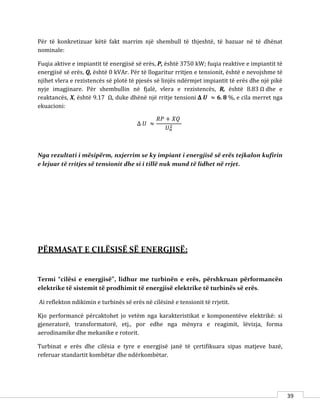 39
Për të konkretizuar këtë fakt marrim një shembull të thjeshtë, të bazuar në të dhënat
nominale:
Fuqia aktive e impiantit të energjisë së erës, P, është 3750 kW; fuqia reaktive e impiantit të
energjisë së erës, Q, është 0 kVAr. Për të llogaritur rritjen e tensionit, është e nevojshme të
njihet vlera e rezistencës së plotë të pjesës së linjës ndërmjet impiantit të erës dhe një pikë
nyje imagjinare. Për shembullin në fjalë, vlera e rezistencës, R, është 8.83 Ω dhe e
reaktancës, X, është 9.17 Ω, duke dhënë një rritje tensioni 𝚫 𝑼 ≈ 𝟔. 𝟖 %, e cila merret nga
ekuacioni:
Δ 𝑈 ≈
𝑅𝑃 + 𝑋𝑄
𝑈 𝑛
2
Nga rezultati i mësipërm, nxjerrim se ky impiant i energjisë së erës tejkalon kufirin
e lejuar të rritjes së tensionit dhe si i tillë nuk mund të lidhet në rrjet.
PËRMASAT E CILËSISË SË ENERGJISË:
Termi “cilësi e energjisë”, lidhur me turbinën e erës, përshkruan përformancën
elektrike të sistemit të prodhimit të energjisë elektrike të turbinës së erës.
Ai reflekton ndikimin e turbinës së erës në cilësinë e tensionit të rrjetit.
Kjo performancë përcaktohet jo vetëm nga karakteristikat e komponentëve elektrikë: si
gjeneratorë, transformatorë, etj., por edhe nga mënyra e reagimit, lëvizja, forma
aerodinamike dhe mekanike e rotorit.
Turbinat e erës dhe cilësia e tyre e energjisë janë të çertifikuara sipas matjeve bazë,
referuar standartit kombëtar dhe ndërkombëtar.
 