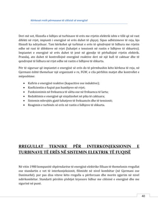 40
Kërkesat rreth përmasave të cilësisë së energjisë
Deri më sot, filozofia e lidhjes së turbinave të erës me rrjetin elektrik ishte e tillë që në rast
difekti në rrjet, impianti i energjisë së erës duhet të çkyçej. Sipas udhëzimeve të reja, kjo
filozofi ka ndryshuar. Tani kërkohet që turbinat e erës të qëndrojnë të lidhura me rrjetin
edhe në rast të difekteve në rrjet (luhatjet e tensionit në rastin e lidhjeve të shkurtra).
Impiantet e energjisë së erës duhet të jenë në gjendje të përballojnë rrjetin elektrik.
Prandaj, ato duhet të kontrollojnë energjinë reaktive deri në një kufi të caktuar dhe të
qendrojnë të lidhura në rrjet edhe në rastin e lidhjeve të shkurta.
Për të siguruar që impiantet e energjisë së erës do të përmbushin këto kërkesa të reja, në
Gjermani është themeluar një organizatë e re, FGW, e cila përfshin matjet dhe kontrollet e
mëposhtme:
 Kufirin e energjisë reaktive (kapacitive ose induktive);
 Koeficientin e fuqisë pas humbjeve në rrjet;
 Funksionimin në frekuenca të ulëta ose në frekuenca të larta;
 Reduktimin e energjisë që sinjalizohet në pika të caktuara;
 Sistemin mbrojtës gjatë luhatjeve të frekuancës dhe të tensionit;
 Reagimin e turbinës së erës në rastin e lidhjeve të shkurta.
RREGULLAT TEKNIKE PËR INTERKONJEKSIONIN E
TURBINAVE TË ERËS NË SISTEMIN ELEKTRIK TË FUQISË
Në vitin 1980 kompanitë shpërndarëse të energjisë elektrike filluan të themelonin rregullat
ose standartin e vet të interkonjeksionit, filimisht në nivel kombëtar (në Gjermani ose
Danimarkë). por pas disa viteve këto rregulla u përforcuan dhe morën zgjerim në nivel
ndërkombëtar. Standarti përshin çështjet kryesore lidhur me cilësinë e energjisë dhe me
sigurinë në punë.
 