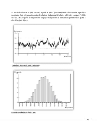 42
Sa më i ekuilbruar të jetë sistemi, aq më të pakta janë devijimet e frekuencës nga vlera
nominale. Psh. në vendet nordike lejohet që frekuenca të luhatet ndërmjet vlerave 49.9 Hz
dhe 50.1 Hz. Figurat e mëposhtme tregojnë ndryshimet e frekuencës përkatësisht gjatë 1
dite dhe gjatë 1 jave.
Luhatjet e frekuencës gjatë 1 dite (orë)
Luhatjet e frekuencës gjatë 1 jave
 