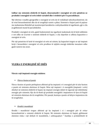 44
Lidhur me sistemin elektrik të fuqisë, disavantazhi i energjisë së erës qëndron se
produkti i energjisë së erës është variabël dhe i vështirë për t’u parashikuar.
Një shtrirje e madhe gjeografike e energjisë së erës do të reduktojë ndryshueshmërinë, do
të rrisë besueshmërinë dhe do të zvogëlojë rastet e pikut. Sistemet e fuqisë janë të pajisur
me mekanizma fleksibël që monitorojnë karakterin e ndryshueshëm të ngarkesës, gjë e cila
jo gjithmonë mund të parashikohet.
Produkti i energjisë së erës, gjatë funksionimit me ngarkesë maksimale do të ketë ndikimin
e vet edhe në ecurinë e sistemit elektrik të fuqisë, e cila shprehet si aftësia kapacitive e
energjisë së erës.
Për një penetrim të lartë të energjisë së erës në sistem, ky kapacitet tregon se një impiant
krejt i besueshëm i energjisë së erës prodhon të njëjtën energji elektrike mesatare edhe
gjatë rasteve me avari.
VLERA E ENERGJISË SË ERËS
Vlerat e një impianti energjie ndahen:
 Vlera e kostos së punës
Vlera e kostos së punës përfaqëson aftësinë që ka impianti i ri i energjisë për të ulur koston
e punës në sistemin ekzistues të fuqisë. Nëse një impiant i ri energjitik (impianti i erës)
shtohet në sistemin elektrik të fuqisë, ky impiant energjie duhet të sigurojë një mbështetje
energjie për sistemin. Kjo do të thotë që produkti energjitik i impianteve të tjera të fuqisë
në sistemin ekzistues do të zvogëlohet. Për pasojë, kostoja e punës së këtyre impianteve do
të zvogëlohet.
 Krediti i mundësisë
Krediti i mundësisë tregon aftësinë që ka impianti i ri i energjisë për të rritur
besueshmërinë e sistemit elektrik të fuqisë. Në sistemin ekzistues të fuqisë, gjithmonë
ekziston risku i një defiçiti të mundshëm, i ashtuquajturi “ humbja e probabilitetit të
 