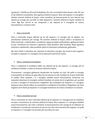 45
ngarkesës”, LOLP(Loss Of Load Probability). Ky risk, normalisht është shumë i ulët. Në rast
të një defiçiti të mundshëm, disa ngarkesa duhet të çkyçen. Nëse një impiant i ri energjitik i
shtohet sistemit elektrik të fuqisë, rritet mundësia që konsumatorët të mos mbesin kaq
shpesh pa energji, për aq kohë sa edhe kapaciteti i sistemit elektrik të fuqisë vazhdon të
rritet. Nga kjo, nxirret se me integrimin e një impianti të ri energjitik në sistem,
besueshmëria e sistemit rritet.
 Vlera e kontrollit
Vlera e kontrollit tregon aftësinë që ka një impiant i ri energjie për të ndjekur ose
përmbushur kërkesën për energji. Në sistemin elektrik të fuqisë, është e nevojshme të
bëhet kontrolli i vazhdueshëm i prodhimit, ngaqë produkti përfundimtar gjithmonë duhet
të jetë i barabartë me sistemin e ngarkesës, duke përfshirë edhe humbjet. Meqë ngarkesa
ndryshon vazhdimisht, edhe prodhimi duhet të ndryshojë vazhdimisht, gjithashtu.
Kjo vlerë është e ndryshme për impiante të ndryshme energjie. Ajo mund të jetë negative,
në qoftë se impianti i ri i energjisë rrit nevojën për kontroll në sistem.
 Vlera e reduktimit të humbjeve
Vlera e reduktimit të humbjeve lidhet me aftësinë që ka një impiant i ri energjie për të
reduktuar humbjet e rrjetit në sistemin elektrik të fuqisë.
Transmetimi i energjisë gjithmonë shoqërohet me humbje në rrjet. Në qoftë se energjia
transmetohet në distanca të gjata dhe/ose në tension të ulët, humbjet do të jenë relativisht
të mëdha. Nëse impianti i ri i energjisë ndodhet pranë konsumatorit, krahasuar me
impiantet ekzistuese të energjisë, atëherë humbjet në sistem do të zvogëlohen, për aq kohë
sa sasia e energjisë së transmetuar zvogëlohet. Kjo nënkupton që impianti i ri i energjisë,
disponon vlera shtesë, lidhur me mundësinë e reduktimit të humbjeve. Megjithatë, një vlerë
negative do të thotë që impianti i ri i energjisë kontibuon në rritjen e humbjeve të sistemit.
 Vlera e investimit në rrjet
Vlera e investimit në rrjet i referohet aftësisë që ka impianti i ri i energjisë për të reduktuar
nevojën e investimeve në sistemin elektrik të fuqisë. Nëse impianti i ri i energjisë ndodhet
pranë konsumatorit, një rritje e kërkesës së konsumatorëve për energji do të ndikonte në
reduktimin e nevojës për investime të reja në rrjet. Kjo vlerë mund të jetë negative, në qoftë
se impianti i ri i energjisë rrit nevojën për investime në rrjet.
 