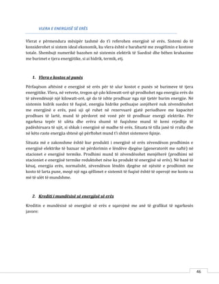 46
VLERA E ENERGJISË SË ERËS
Vlerat e përmendura mësipër tashmë do t’i referohen energjisë së erës. Sistemi do të
konsiderohet si sistem ideal ekonomik, ku vlera është e barabartë me zvogëlimin e kostove
totale. Shembujt numerikë bazohen në sistemin elektrik të Suedisë dhe bëhen krahasime
me burimet e tjera energjitike, si ai hidrik, termik, etj.
1. Vlera e kostos së punës
Përfaqëson aftësinë e energjisë së erës për të ulur kostot e punës së burimeve të tjera
energjitike. Vlera, në vetvete, tregon që çdo kilowatt-orë që prodhohet nga energjia erës do
të zëvendësojë një kilowatt-orë, që do të ishte prodhuar nga një tjetër burim energjie. Në
sistemin hidrik suedez të fuqisë, energjia hidrike pothuajse asnjëherë nuk zëvendësohet
me energjinë e erës, pasi uji që ruhet në rezervuarë gjatë periudhave me kapacitet
prodhues të lartë, mund të përdoret më vonë për të prodhuar energji elektrike. Për
ngarkesa tepër të ulëta dhe erëra shumë të fuqishme mund të kemi rrjedhje të
padëshiruara të ujit, si shkak i energjisë së madhe të erës. Situata të tilla janë të rralla dhe
në këto raste energjia shtesë që përftohet mund t’i shitet sistemeve fqinje.
Situata më e zakonshme është kur produkti i energjisë së erës zëvendëson prodhimin e
energjisë elektrike të bazuar në përdorimin e lëndëve djegëse (gjeneratorët me naftë) në
stacionet e energjisë termike. Prodhimi mund të zëvendësohet menjëherë (prodhimi në
stacioniet e energjisë termike reduktohet nëse ka produkt të energjisë së erës). Në bazë të
kësaj, energjia erës, normalisht, zëvendëson lëndën djegëse në njësitë e prodhimit me
kosto të larta pune, meqë një nga qëllimet e sistemit të fuqisë është të operojë me kosto sa
më të ulët të mundshme.
2. Krediti i mundësisë së energjisë së erës
Kreditin e mundësisë së energjisë së erës e sqarojmë me anë të grafikut të ngarkesës
javore:
 