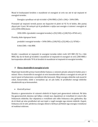 48
Mund të krahasojmë kreditin e mundësisë së energjisë së erës me atë të një impianti të
energjisë termike:
Energjia e prodhuar në një vit është =(396 MW) x (365 x 24h) = 3496 GWh.
Pranojmë që impianti termik punon me kapacitet të plotë në 92 % të kohës, dhe pastaj
çkyçet për 4 javë. Në mënyrë që të prodhohet e njëjta sasi energjie si sistemi i energjisë së
erës (3496 GWh) kemi:
3496 GWh =(produkti i energjisë termike) x (92/100) x [ (48/52) x 8760 orë ].
Prandaj, duke rigrupuar kemi:
produkti i energjisë termike = 3496 GWh x (100/92) x (52/48) x (1/ 8760) =
0.466 GWh = 466 MW.
Krediti i mundësisë së impiantit të energjisë termike është rreth 429 MW (92 % e 466
MW). Kjo do të thotë që kredititi i mundësisë së impiantit të energjisë së erës (300 MW) i
korrespondon afërsisht 70 % të kreditit të mundësisë së impiantit të energjisë termike.
3. Vlera e kontrollit të energjisë së erës
Nëpërmjet kontrollit primar kontrollohet balanca e sistemit përçdo sekond të kohës prej 1
minuti. Vlera e kontrollit të energjisë së erës konsiderohet aftësia e energjisë së erës për të
marrë pjesë në balancimin e prodhimit dhe konsumit. Mëqë energjia elektrike nuk mund të
ruhet, konservohet, është e nevojshme që, në çdo kohë, të prodhohet energji elektrike
ekzaktësisht aq sa konsumohet.
 Kontrolli primar
Shumica e gjeneratorëve të sistemit elektrik të fuqisë janë gjeneratorë sinkronë. Në këta
lloj gjeneratorësh ekziston një lidhje e drejtë mes shpejtësisë së rrotullimit të rotorit dhe
frekuencës elektrike. Kur shpejtësia e rrotullimit ulet edhe frekuenca ulet, gjithashtu. Kjo
do të thotë që nëse prodhohet një sasi tepër e vogël energjie nga sistemi elektrik i fuqisë,
frekuenca do të ulet; përderisa energjia shtesë e kërkuar përftohet nga energjia rrotulluese
në makinat sinkrone.
 