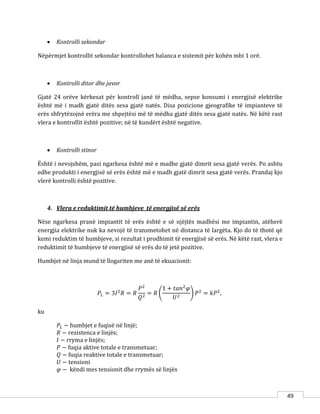 49
 Kontrolli sekondar
Nëpërmjet kontrollit sekondar kontrollohet balanca e sistemit për kohën mbi 1 orë.
 Kontrolli ditor dhe javor
Gjatë 24 orëve kërkesat për kontroll janë të mëdha, sepse konsumi i energjisë elektrike
është më i madh gjatë ditës sesa gjatë natës. Disa pozicione gjeografike të impianteve të
erës shfrytëzojnë erëra me shpejtësi më të mëdha gjatë ditës sesa gjatë natës. Në këtë rast
vlera e kontrollit është pozitive; në të kundërt është negative.
 Kontrolli stinor
Është i nevojshëm, pasi ngarkesa është më e madhe gjatë dimrit sesa gjatë verës. Po ashtu
edhe produkti i energjisë së erës është më e madh gjatë dimrit sesa gjatë verës. Prandaj kjo
vlerë kontrolli është pozitive.
4. Vlera e reduktimit të humbjeve të energjisë së erës
Nëse ngarkesa pranë impiantit të erës është e së njëjtës madhësi me impiantin, atëherë
energjia elektrike nuk ka nevojë të transmetohet në distanca të largëta. Kjo do të thotë që
kemi reduktim të humbjeve, si rezultat i prodhimit të energjisë së erës. Në këtë rast, vlera e
reduktimit të humbjeve të energjisë së erës do të jetë pozitive.
Humbjet në linja mund të llogariten me anë të ekuacionit:
𝑃𝐿 = 3𝐼2
𝑅 = 𝑅
𝑃2
𝑄2
= 𝑅 (
1 + 𝑡𝑎𝑛2
𝜑
𝑈2
) 𝑃2
= 𝑘𝑃2
,
ku
𝑃𝐿 − humbjet e fuqisë në linjë;
𝑅 − rezistenca e linjës;
𝐼 − rryma e linjës;
𝑃 − fuqia aktive totale e transmetuar;
𝑄 − fuqia reaktive totale e transmetuar;
𝑈 − tensioni
𝜑 − këndi mes tensionit dhe rrymës së linjës
 