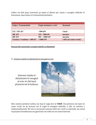 5
Sistemet vetjake të
shfrytëzimit të energjisë
së erës, të cilët kanë
përdorim më të kufizuar.
Lidhur me këtë grup sistemesh, po japim të dhënat për sasinë e energjisë elektrike të
konsumuar sipas linjave të transmetimit përkatëse:
Linja e Transmetimit Fuqia instaluese e erës Konsumi
132 / 150 KV <500 kW i lartë
200 KV 151 – 500 kW mesatar
400 KV 501 – 1000 kW mesatar
Tension i Vazhduar >400 KV >1000 kW i ulët (në zonat rurale)
Konsumi dhe transmetimi i energjisë elektrike ne Danimarkë.
B - Sistemet vetjake të shfrytëzimit të energjisë së erës
Këto sisteme përdorin turbina me fuqi të vogla deri në 50kW. Ato përdoren më tepër në
zonat rurale, ku ka konsum më të vogël të energjisë elektrike, si dhe në sistemet e
telekomunikacionit. Në rast se nevoja për konsum është më e lartë se zakonisht, ato mund
të punojnë të kombinuara me gjenerator me naftë ose me sistem baterish.
 