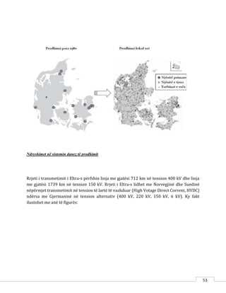 53
Ndryshimet në sistemin danez të prodhimit
Rrjeti i transmetimit i Eltra-s përfshin linja me gjatësi 712 km në tension 400 kV dhe linja
me gjatësi 1739 km në tension 150 kV. Rrjeti i Eltra-s lidhet me Norvegjinë dhe Suedinë
nëpërmjet transmetimit në tension të lartë të vazhduar (High Votage Direct Corrent, HVDC)
ndërsa me Gjermaninë në tension alternativ (400 kV, 220 kV, 150 kV, 6 kV). Ky fakt
ilustohet me anë të figurës:
 