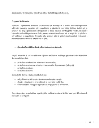 57
Ka diskutime të ndryshme nëse tregu Elbas duhet të zgjerohet ose jo.
Tregu në kohë reale
Komiteti i Operimeve Nordike ka zhvilluar një koncept të ri lidhur me bashkëpunimin
ndërmjet vendeve nordike për rregullimin e ekuilibrit energjitik. Qëllimi është që të
krijohet një treg i përbashkët i rregullimit të kësaj balance për të gjithë vendet. Si pjesë e
kontrollit të bashkëpunimit në fjalë, pjesa e sistemit me kosto më të vogël do të përdoret
për qëllimet e rregullimit. Rregullat dhe çmimet për të gjithë pjesëmarrësit e sistemit i
përshtaten maksimalisht interesave të tyre.
o Shembull se si Eltra kontrollon balancën e sistemit:
Detyra kryesore e TSO-së është të sigurojë ekuilibrin ndërmjet prodhimit dhe konsumit.
Kjo mund të arrihet:
 në kufirin e sekondave në mënyrë automatike;
 në kufirin e minutave në mënyrë automatike dhe manuale (telegraf);
 në kufirin e orëve;
 në kufirin e ditëve.
Normalisht, detyra e balancimit lidhet me:
 ndryshimet në kërkesat e konsumatorëve për energji;
 çkyçjet e impianteve të prodhimit të energjisë elektrike;
 variacionet në energjinë e prodhuar prej njësive të prodhimit.
Energjia e erës e grumbulluar nga të gjitha turbinat e erës në kohën bazë prej 15 minutash
paraqitet si në figurë:
 