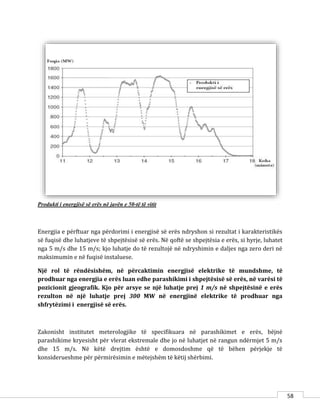 58
Produkti i energjisë së erës në javën e 50-të të vitit
Energjia e përftuar nga përdorimi i energjisë së erës ndryshon si rezultat i karakteristikës
së fuqisë dhe luhatjeve të shpejtësisë së erës. Në qoftë se shpejtësia e erës, si hyrje, luhatet
nga 5 m/s dhe 15 m/s; kjo luhatje do të rezultojë në ndryshimin e daljes nga zero deri në
maksimumin e në fuqisë instaluese.
Një rol të rëndësishëm, në përcaktimin energjisë elektrike të mundshme, të
prodhuar nga energjia e erës luan edhe parashikimi i shpejtësisë së erës, në varësi të
pozicionit gjeografik. Kjo për arsye se një luhatje prej 1 m/s në shpejtësinë e erës
rezulton në një luhatje prej 300 MW në energjinë elektrike të prodhuar nga
shfrytëzimi i energjisë së erës.
Zakonisht institutet meterologjike të specifikuara në parashikimet e erës, bëjnë
parashikime kryesisht për vlerat ekstremale dhe jo në luhatjet në rangun ndërmjet 5 m/s
dhe 15 m/s. Në këtë drejtim është e domosdoshme që të bëhen përjekje të
konsiderueshme për përmirësimin e mëtejshëm të këtij shërbimi.
 