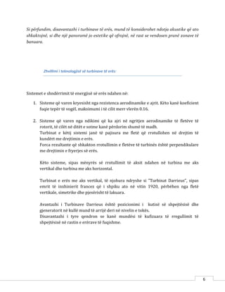 6
Si përfundim, disavantazhi i turbinave të erës, mund të konsiderohet ndotja akustike që ato
shkaktojnë, si dhe një panoramë jo estetike që ofrojnë, në rast se vendosen pranë zonave të
banuara.
Zhvillimi i teknologjisë së turbinave të erës:
Sistemet e shndërrimit të energjisë së erës ndahen në:
1. Sisteme që varen kryesisht nga rezistenca aerodinamike e ajrit. Këto kanë koeficient
fuqie tepër të vogël, maksimumi i të cilit merr vlerën 0.16.
2. Sisteme që varen nga ndikimi që ka ajri në ngritjen aerodinamike të fletëve të
rotorit, të cilët në ditët e sotme kanë përdorim shumë të madh.
Turbinat e këtij sistemi janë të pajisura me fletë që rrotullohen në drejtim të
kundërt me drejtimin e erës.
Forca rezultante që shkakton rrotullimin e fletëve të turbinës është perpendikulare
me drejtimin e fryerjes së erës.
Këto sisteme, sipas mënyrës së rrotullimit të aksit ndahen në turbina me aks
vertikal dhe turbina me aks horizontal.
Turbinat e erës me aks vertikal, të njohura ndryshe si ”Turbinat Darrieus”, sipas
emrit të inxhinierit francez që i shpiku ato në vitin 1920, përbëhen nga fletë
vertikale, simetrike dhe pjesërisht të lakuara.
Avantazhi i Turbinave Darrieus është pozicionimi i kutisë së shpejtësisë dhe
gjeneratorit në kullë mund të arrijë deri në nivelin e tokës.
Disavantazhi i tyre qendron se kanë mundësi të kufizuara të rregullimit të
shpejtësisë në rastin e erërave të fuqishme.
 