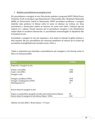 64
 Modelet e parashikimeve të energjisë së erës
Për parashikimin e energjisë së erës, Eltra përdor paketën e programit WPPT (Wind Power
Prediction Tool), të prodhuar nga Departamenti i Informatikës dhe i Modelimit Matematik
(IMM) në Universitetin Teknik të Danimarkës. WPPT parashikon prodhimin e energjisë
elektrike duke përdorur të dhënat online të zonës së mbuluar me turbina ere. Zona
perëndimore e Danimarkës ndahet në nënzona, ku secila zonë është e mbuluar nga një
impiant ere i caktuar. Përçdo nënzonë, për të parashikuar energjinë e erës shfrytëzohen
matjet lokale të variablave klimaterikë, si: parashikimet metereologjike të shpejtësisë dhe
të drejtimit të erës.
Parashikimi i energjisë së erës për impiantin e erës duhet të mbulojë të gjitha turbinat e
këtij impianti. Më pas, parashikimet për nënzonat përpilohen në mënyrë që të arrijnë një
parashikim të përgjithshëm për komplet zonën e Eltra-s.
Tabela e mëposhtme jep statistikat e parashikimeve për energjinë e erës brenda zonës së
Eltra-s të vitit paraardhës:
SASIA VLERA
Kapaciteti i energjisë së erës:
Fillimi i vitit (MW)
Fundi i vitit (MW)
1780
2000
Energjia e erës:
Energjia e prodhuar (GWh)
Energjia e keqllogaritur (GWh)
Mosllogaritja (%)
3478
1095
31
Kostot shtesë të energjisë së erës:
Pagesa e mosekuilibrit energjitik në kohë reale (milion Krono Danez)
Kostot shtesë të energjisë së erës (Krono Danez / kWh)
68
0.02
Shënim: në vitin 2003, 1 Krono Danez = 7.5 euro
 