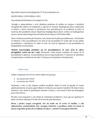 65
Nga tabela nxjerrim që keqllogaritja 31 % korrespondon me:
{[(1095 GWh) / (3478 GWh)] x 100 }
të produktit përfundimtar të energjisë së erës.
Energjia e paparashikuar e erës shkakton probleme të mëdha në ruajtjen e ekuilibrit
energjitik dhe ndikon në reduktimin e sigurisë së sistemit. Keqllogaritja ditore njëhësohet
si shumë e vlerës absolute të devijimeve mes parashikimeve të prodhimit të ditës së
nesërme dhe prodhimit aktual. Nepërmjet keqllogaritjeve ditore arrihet në keqllogaritjen
vjetore. Kostot shtesë llogariten 68 milion Krono Danez/ 3478 milion kWh.
Vitet e fundit po punohet për krijimin e një sistemi më të plotë parashikimesh, i cili bazohet
në dhënien e disa parashikimeve në vend të një parashikimi të vetëm dhe ka për qëllim
parashikimin e shpejtësisë së saktë të erës, në vend të sigurimit të një parashikimi të
përgjithshëm të besueshëm.
Modeli meterologjik përbëhet rej 25 parashikimeve të erës, prej të cilëve
përzgjidhet vetëm një më i miri. Përdorimi i këtij sistemi redukton në masën 20 %
parashikimet e gabuara. 25 parashikimet merren nga kombinimi i 5 skemave të ndryshme
të shpërndarjes vertikale të erës dhe i 5 skemave të ndryshme të kondensimit.
Lidhja në rrjet
Lidhja e impianteve të erës me rrjetin ndahet në dy grupe:
 me tension mbi 110 kV
 me tension nën 110 kV
Impiantet e erës, si çdo impiant madhor prodhimi, duhet të jenë në gjendje të ruajnë
qëndrueshmërinë në punë, gjatë lidhjeve të shkurtra që mund të ndodhin. Me fjalë të tjera
turbinat e erës duhet të përballojnë situatën e krijuar, e cila mund të ketë një kohëzgjatje
prej rreth 100 ms.
Në këto raste impiantet e erës duhet të reduktojnë prodhimin e tyre nga me ngarkesë të
plotë, në nivele ndërmjet 0 % dhe 20 % brenda pak sekondave.
Përsa i përket tregut energjitik, kur ka kohë me të erëra të mëdha, e cila
shfrytëzohet maksimalisht (kur energjia elektrike e prodhuar është në nivele të
larta), kuptohet që kjo do të ndikojë në uljen e çmimit të energjisë elektrike.
 