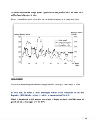 66
Në terma ekonomikë, meqë numri i prodhuesve me produktivitet të lartë rritet,
atëherë çmimi tenton të ulet.
Figura e mëposhtme konkretizon këtë ide, me anë të paraqitjes së së tregut energjitik:
Tregu energjitik
Si rrjedhojë, nëse energjia e erës është e vogël, çmimet e energjisë elektrike do të rriten.
Në vitin 2012 në zonën e Eltra-s ekzistojnë turbina ere të vendosura në tokë me
kapacitet 2500 MW dhe turbina ere në det të hapur me fuqi 760 MW.
Mund të theksojmë se një impiant ere në det të hapur me fuqi 1000 MW mund të
prodhojë një sasi energjie prej 4.2 TWh.
 