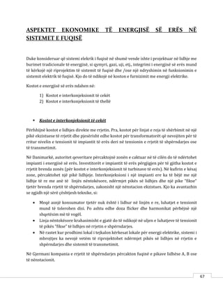 67
ASPEKTET EKONOMIKE TË ENERGJISË SË ERËS NË
SISTEMET E FUQISË
Duke konsideruar që sistemi elekrik i fuqisë në shumë vende ishte i projektuar në lidhje me
burimet tradicionale të energjisë, si qymyri, gazi, uji, etj., integrimi i energjisë së erës mund
të kërkojë një riprojektim të sistemit të fuqisë dhe /ose një ndryshimin në funksionimin e
sistemit elektrik të fuqisë. Kjo do të ndikojë në koston e furnizimit me energji elektrike.
Kostot e energjisë së erës ndahen në:
1) Kostot e interkonjeksionit të cekët
2) Kostot e interkonjeksionit të thellë
 Kostot e interkonjeksionit të cekët
Përfshijnë kostot e lidhjes direkte me rrjetin. Pra, kostot për linjat e reja të shërbimit në një
pikë ekzistuese të rrjetit dhe pjesërisht edhe kostot për transformatorët që nevojiten për të
rritur nivelin e tensionit të impiantit të erës deri në tensionin e rrjetit të shpërndarjes ose
të transmetimit.
Në Danimarkë, autoritet qeveritare përcaktojnë zonën e caktuar në të cilën do të ndërtohet
impianti i energjisë së erës. Investitorët e impiantit të erës përgjigjen për të gjitha kostot e
rrjetit brenda zonës (për kostot e interkonjeksionit të turbinave të erës). Në kufirin e kësaj
zone, përcaktohet një pikë lidhjeje. Interkonjeksioni i një impianti ere ka të bëjë me një
lidhje të re me anë të linjës nëntokësore, ndërmjet pikës së lidhjes dhe një pike “fikse“
tjetër brenda rrjetit të shpërndarjes, zakonisht një nënstacion ekzistues. Kjo ka avantazhin
se zgjidh një sërë çështjesh teknike, si:
 Meqë asnjë konsumator tjetër nuk është i lidhur në linjën e re, luhatjet e tensionit
mund të tolerohen disi. Po ashtu edhe doza flicker dhe harmonikat përbëjnë një
shqetësim më të vogël.
 Linja nëntokësore krahasimisht e gjatë do të ndikojë në uljen e luhatjeve të tensionit
të pikës “fikse” të lidhjes në rrjetin e shpërndarjes.
 Në rastet kur prodhimi lokal i tejkalon kërkesat lokale për energji elektrike, sistemi i
mbrojtjes ka nevojë vetëm të riprojektohet ndërmjet pikës së lidhjes në rrjetin e
shpërndarjes dhe sistemit të transmetimit.
Në Gjermani kompania e rrjetit të shpërndarjes përcakton fuqinë e pikave lidhëse A, B ose
të nënstacionit.
 