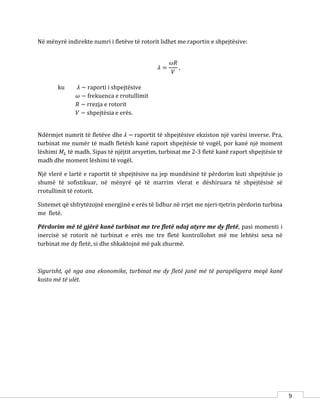 9
Në mënyrë indirekte numri i fletëve të rotorit lidhet me raportin e shpejtësive:
𝜆 =
𝜔𝑅
𝑉
,
ku 𝜆 − raporti i shpejtësive
𝜔 − frekuenca e rrotullimit
𝑅 − rrezja e rotorit
𝑉 − shpejtësia e erës.
Ndërmjet numrit të fletëve dhe 𝜆 − raportit të shpejtësive ekziston një varësi inverse. Pra,
turbinat me numër të madh fletësh kanë raport shpejtësie të vogël, por kanë një moment
lëshimi 𝑀𝐿 të madh. Sipas të njëjtit arsyetim, turbinat me 2-3 fletë kanë raport shpejtësie të
madh dhe moment lëshimi të vogël.
Një vlerë e lartë e raportit të shpejtësive na jep mundësinë të përdorim kuti shpejtësie jo
shumë të sofistikuar, në mënyrë që të marrim vlerat e dëshiruara të shpejtësisë së
rrotullimit të rotorit.
Sistemet që shfrytëzojnë energjinë e erës të lidhur në rrjet me njeri-tjetrin përdorin turbina
me fletë.
Përdorim më të gjërë kanë turbinat me tre fletë ndaj atyre me dy fletë, pasi momenti i
inercisë së rotorit në turbinat e erës me tre fletë kontrollohet më me lehtësi sesa në
turbinat me dy fletë, si dhe shkaktojnë më pak zhurmë.
Sigurisht, që nga ana ekonomike, turbinat me dy fletë janë më të parapëlqyera meqë kanë
kosto më të ulët.
 