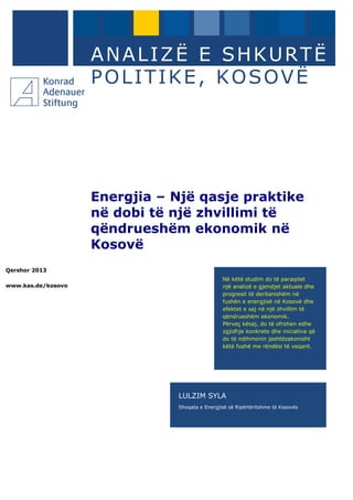 Qershor 2013
www.kas.de/kosovo
ANALIZË E SHKURTË
POLITIKE, KOSOVË
Energjia – Një qasje praktike
në dobi të një zhvillimi të
qëndrueshëm ekonomik në
Kosovë
LULZIM SYLA
Shoqata e Energjisë së Ripërtëritshme të Kosovës
Në këtë studim do të paraqitet
një analizë e gjendjet aktuale dhe
progresit të deritanishëm në
fushën e energjisë në Kosovë dhe
efektet e saj në një zhvillim të
qëndrueshëm ekonomik.
Përveç kësaj, do të ofrohen edhe
zgjidhje konkrete dhe iniciativa që
do të ndihmonin jashtëzakonisht
këtë fushë me rëndësi të veqant.
 