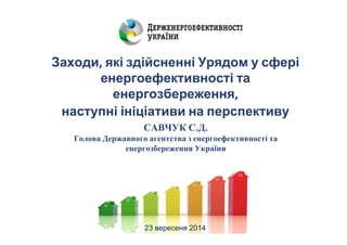 Заходи, які здійсненні Урядом у сфері 
енергоефективності та 
енергозбереження, 
наступні ініціативи на перспективу 
САВЧУК С.Д. 
Голова Державного агентства з енергоефективності та 
енергозбереження України 
23 вересеня 2014 
 