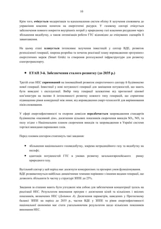 10
Крім того, очікується модернізація та вдосконалення систем обліку й залучення споживача до
управління власним попитом на енергетичні ресурси. У газовому секторі очікується
забезпечення повного покриття внутрішніх потреб у природному газі власними ресурсами через
збільшення видобутку, а також оптимізація роботи ГТС відповідно до очікуваних сценаріїв її
завантаження.
На цьому етапі планується інтенсивне залучення інвестицій у сектор ВДЕ, розвиток
розподіленої генерації, зокрема розробка та початок реалізації плану впровадження «розумних»
енергетичних мереж (Smart Grids) та створення розгалуженої інфраструктури для розвитку
електротранспорту.
● ЕТАП 3-й. Забезпечення сталого розвитку (до 2035 р.)
Третій етап НЕС спрямований на інноваційний розвиток енергетичного сектору й будівництво
нової генерації. Інвестиції у нові потужності генерації для заміщення потужностей, що мають
бути виведені з експлуатації. Вибір типу генерації залежатиме від прогнозної цінової
кон’юнктури на паливо й інтенсивності розвитку кожного типу генерацій, що сприятиме
підвищенню рівня конкуренції між ними; від впровадження смарт-технологій для вирівнювання
піків споживання.
У сфері енергоефективності та охорони довкілля передбачається запровадження стандартів
будівництва «пасивний дім», досягнення цільових показників скорочення викидів SO2, NOx та
пилу згідно з Національним планом скорочення викидів та запровадження в Україні системи
торгівлі викидами парникових газів.
Перед газовим сектором стоятимуть такі завдання:
● збільшення національного газовидобутку, зокрема нетрадиційного газу та видобутку на
шельфі;
● адаптація потужностей ГТС в умовах розвитку загальноєвропейського ринку
природного газу.
Вугільний сектор у цей період має досягнути конкурентних та прозорих умов функціонування.
ВДЕ розвиватимуться найбільш динамічними темпами порівняно з іншими видами генерації, що
дозволить збільшити їх частку у структурі ЗППЕ до 25%.
Завдання за етапами мають бути узгоджені між собою для забезпечення концентрації зусиль на
реалізації НЕС. Результатом виконання програм є досягнення цілей та кількісних і якісних
показників, визначених НЕС (Додаток А). Досягнення параметрів, наведених у Прогнозному
балансі ЗППЕ на період до 2035 р., частки ВДЕ у ЗППЕ та рівня енергоефективності
національної економіки має стати узагальнюючим результатом щодо кількісних показників
виконання НЕС.
 
