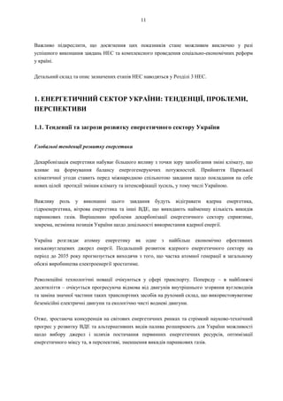 11
Важливо підкреслити, що досягнення цих показників стане можливим виключно у разі
успішного виконання завдань НЕС та комплексного проведення соціально-економічних реформ
у країні.
Детальний склад та опис зазначених етапів НЕС наводяться у Розділі 3 НЕС.
1. ЕНЕРГЕТИЧНИЙ СЕКТОР УКРАЇНИ: ТЕНДЕНЦІЇ, ПРОБЛЕМИ,
ПЕРСПЕКТИВИ
1.1. Тенденції та загрози розвитку енергетичного сектору України
Глобальні тенденції розвитку енергетики
Декарбонізація енергетики набуває більшого впливу з точки зору запобігання зміні клімату, що
вливає на формування балансу енергогенеруючих потужностей. Прийняття Паризької
кліматичної угоди ставить перед міжнародною спільнотою завдання щодо покладання на себе
нових цілей протидії змінам клімату та інтенсифікації зусиль, у тому числі Україною.
Важливу роль у виконанні цього завдання будуть відігравати ядерна енергетика,
гідроенергетика, вітрова енергетика та інші ВДЕ, що викидають найменшу кількість викидів
парникових газів. Вирішенню проблеми декарбонізації енергетичного сектору сприятиме,
зокрема, незмінна позиція України щодо доцільності використання ядерної енергії.
Україна розглядає атомну енергетику як одне з найбільш економічно ефективних
низьковуглецевих джерел енергії. Подальший розвиток ядерного енергетичного сектору на
період до 2035 року прогнозується виходячи з того, що частка атомної генерації в загальному
обсязі виробництва електроенергії зростатиме.
Революційні технологічні новації очікуються у сфері транспорту. Попереду – в найближчі
десятиліття – очікується прогресуюча відмова від двигунів внутрішнього згоряння вуглеводнів
та заміна значної частини таких транспортних засобів на рухомий склад, що використовуватиме
беземісійні електричні двигуни та екологічно чисті водневі двигуни.
Отже, зростаюча конкуренція на світових енергетичних ринках та стрімкий науково-технічний
прогрес у розвитку ВДЕ та альтернативних видів палива розширюють для України можливості
щодо вибору джерел і шляхів постачання первинних енергетичних ресурсів, оптимізації
енергетичного міксу та, в перспективі, зменшення викидів парникових газів.
 