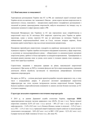 12
1.2. Нові виклики та можливості
Територіальне розташування України між ЄС та РФ, акт зовнішньої агресії останньої проти
України містять як виклики, так і можливості. Виклик – ризик втрати частини енергосистеми та
транзитного статусу; можливість – використання сприятливого географічного розташування і
тенденцій на ринках транспортування енергоносіїв, набуття незалежності від імпорту газу та
зменшення залежності в сфері транзиту нафти з РФ.
Оновлений Меморандум між Україною та ЄС про порозуміння щодо співробітництва в
енергетичній галузі від 24 листопада 2016 закріплює стратегічну роль України як країни-
транзитера, однак у цілому стратегія ЄС вже не орієнтована на потенціал України як
найважливішої енергокомунікаційної ланки на Сході, оскільки інтереси окремих, більш
впливових країн-членів беруть гору над спільно визначеними пріоритетами.
Поширення європейських енергетичних стандартів на українське законодавство здатне істотно
підвищити опірність України спробам політизувати міждержавні відносини у сфері енергетики,
а долучення до загальноєвропейського ринку – лібералізувати та демонополізувати внутрішні
енергетичні ринки, зробити їх більш прозорими та конкурентоспроможними. Трансформація та
інтеграція ринків можлива лише за умови, коли одним із головних гравців стане споживач, а
захист його прав буде надійним.
Стратегічним завданням є виведення держави на рівень максимальної енергетичної
незалежності. При цьому до 2025 р. головним фокусом має бути енергозаощадження, утримання
досягнутих обсягів видобутку вуглеводнів та максимальна диверсифікація постачання
первинних енергоресурсів.
На період до 2035 р. – успішна реалізація проектів розробки покладів природного газу, в тому
числі з нетрадиційних джерел. У результаті системної трансформації енергетична
інфраструктура має стати гнучким інструментом системи енергетичної безпеки України,
базисом надійного енергозабезпечення споживачів та ланкою системи безпеки постачань до ЄС
зі східного напрямку.
Структура загального первинного постачання енергоресурсів
У 2015 р., за даними Державної служби статистики України, структура ЗППЕ
характеризувалася високою часткою природного газу (28,9%, 26 млн т н.е.). Частка атомної
енергетики становила 25,5% (23 млн т н.е.); вугілля – 30% (27 млн т н.е.); сирої нафти та
нафтопродуктів – 11,6% (10,5 млн т н.е.); біомаси (біомаса, паливо та відходи) – 2,2% (2 млн т
н.е.); ГЕС – 1,1% (1 млн т н.е.); термальної енергії (термальна енергія довкілля та скидні ресурси
техногенного походження) – 0,6% (0,5 млн т н.е.) та ВЕС і СЕС разом – 0,1% (0,1 млн т н.е.).
Сумарна частка всіх ВДЕ становила 3,6 млн т н.е., або лише 4%.
 