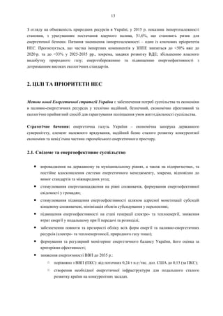 13
З огляду на обмеженість природних ресурсів в Україні, у 2015 р. показник імпортозалежності
становив, з урахуванням постачання ядерного палива, 51,6%, що становить ризик для
енергетичної безпеки. Питання зменшення імпортозалежності – один із ключових пріоритетів
НЕС. Прогнозується, що частка імпортних компонентів у ЗППЕ знизиться до <50% вже до
2020 р. та до <33% у 2025-2035 рр., зокрема, завдяки розвитку ВДЕ; збільшенню власного
видобутку природного газу; енергозбереженню та підвищенню енергоефективності з
дотриманням високих екологічних стандартів.
2. ЦІЛІ ТА ПРІОРИТЕТИ НЕС
Метою нової Енергетичної стратегії України є забезпечення потреб суспільства та економіки
в паливно-енергетичних ресурсах у технічно надійний, безпечний, економічно ефективний та
екологічно прийнятний спосіб для гарантування поліпшення умов життєдіяльності суспільства.
Стратегічне бачення: енергетична галузь України – економічна запорука державного
суверенітету, елемент належного врядування, надійний базис сталого розвитку конкурентної
економіки та невід’ємна частина європейського енергетичного простору.
2.1. Свідоме та енергоефективне суспільство
● впровадження на державному та муніципальному рівнях, а також на підприємствах, та
постійне вдосконалення системи енергетичного менеджменту, зокрема, відповідно до
вимог стандартів та міжнародних угод;
● стимулювання енергозаощадження на рівні споживачів, формування енергоефективної
свідомості у громадян;
● стимулювання підвищення енергоефективності шляхом адресної монетизації субсидій
кінцевому споживачеві, мінімізація обсягів субсидування у перспективі;
● підвищення енергоефективності на етапі генерації електро- та теплоенергії, зниження
втрат енергії у подальшому при її передачі та розподілі;
● забезпечення повноти та прозорості обліку всіх форм енергії та паливно-енергетичних
ресурсів (електро- та теплоенергоносії, природного газу тощо);
● формування та регулярний моніторинг енергетичного балансу України, його оцінка за
критеріями ефективності;
● зниження енергоємності ВВП до 2035 р.:
○ порівняно з ВВП (ПКС): від поточних 0,24 т н.е./тис. дол. США до 0,13 (за ПКС);
○ створення необхідної енергетичної інфраструктури для подальшого сталого
розвитку країни на конкурентних засадах.
 