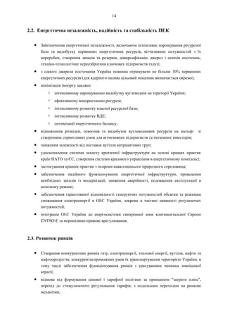 14
2.2. Енергетична незалежність, надійність та стабільність ПЕК
● Забезпечення енергетичної незалежності, включаючи інтенсивне нарощування ресурсної
бази та видобутку первинних енергетичних ресурсів, вітчизняних потужностей з їх
переробки, створення запасів та резервів, диверсифікацію джерел і шляхів постачань,
техніко-технологічне переозброєння ключових підприємств галузі;
● з одного джерела постачання Україна повинна отримувати не більше 30% первинних
енергетичних ресурсів (для ядерного палива цільовий показник визначається окремо);
● мінімізація імпорту завдяки:
○ інтенсивному нарощуванню видобутку вуглеводнів на території України;
○ ефективному використанню ресурсів;
○ інтенсивному розвитку власної ресурсної бази;
○ інтенсивному розвитку ВДЕ;
○ оптимізації енергетичного балансу;
● відновлення розвідки, освоєння та видобуток вуглеводневих ресурсів на шельфі зі
створенням сприятливих умов для вітчизняних підприємств та іноземних інвесторів;
● зниження залежності від поставок вугілля антрацитових груп;
● удосконалення системи захисту критичної інфраструктури на основі кращих практик
країн НАТО та ЄС, створення системи кризового управління в енергетичному комплексі;
● застосування кращих практик з охорони навколишнього природного середовища;
● забезпечення надійного функціонування енергетичної інфраструктури, проведення
необхідних заходів із модернізації, зниження аварійності, подовження експлуатації в
штатному режимі;
● забезпечення гарантованої відповідності генеруючих потужностей обсягам та режимам
споживання електроенергії в ОЕС України, зокрема в частині наявності регулюючих
потужностей;
● інтеграція ОЕС України до енергосистеми синхронної зони континентальної Європи
ENTSO-E та нормативно-правове врегулювання.
2.3. Розвиток ринків
● Створення конкурентних ринків газу, електроенергії, теплової енергії, вугілля, нафти та
нафтопродуктів; конкурентоспроможних умов їх транспортування територією України, в
тому числі забезпечення функціонування ринків з урахуванням чинника зовнішньої
агресії;
● відмова від формування цінової і тарифної політики за принципом "затрати плюс",
перехід до стимулюючого регулювання тарифів; з подальшим переходом на ринкові
механізми;
 