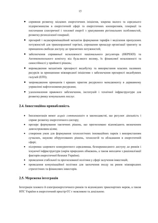 15
● сприяння розвитку місцевих енергетичних ініціатив, зокрема малого та середнього
підприємництва в енергетичній сфері та енергетичних кооперативів, генерації та
постачання електричної і теплової енергії з урахуванням регіональних особливостей,
розвитку розподіленої генерації;
● прозорий і недискримінаційний механізм формування тарифів і виділення пропускних
потужностей для транскордонної торгівлі, спрощення процедур організації транзиту за
принципом свободи доступу до транзитних потужностей;
● забезпечення справжньої незалежності національного регулятора (НКРЕКП) та
Антимонопольного комітету від будь-якого впливу, їх фінансової незалежності та
самостійності у прийнятті рішень;
● впровадження механізмів прозорості видобутку та використання власних паливних
ресурсів за принципами міжнародної ініціативи з забезпечення прозорості видобувних
галузей (EITI);
● запровадження принципів і кращих практик ресурсного менеджменту в державному
управлінні нафтогазовими ресурсами;
● удосконалення правового забезпечення, інституцій і технічної інфраструктури для
розвитку ринку комунальних послуг.
2.4. Інвестиційна привабливість
Імплементація вимог acquis communautaire в законодавстві, що регулює діяльність і
сприяє розвитку енергетичного сектору;
прозоре формування тактичних рішень, що прогнозовано відповідають визначеним
довгостроковим цілям;
створення умов для формування технологічних інноваційних парків з використанням
сучасних, науково обґрунтованих рішень, технологій та обладнання в енергетичній
сфері;
підтримка здорового конкурентного середовища, безперешкодного доступу до ринків і
існуючої інфраструктури (окрім природних обмежень, а також виходячи з раціоналізації
факторів енергетичної безпеки України).
проведення стабільної та прогнозованої політики у сфері залучення інвестицій;
проведення комунікаційної політики для заохочення входу на ринок міжнародних
стратегічних та фінансових інвесторів.
2.5. Мережева інтеграція
Інтеграція газового й електроенергетичного ринків та відповідних транспортних мереж, а також
HTC України в енергетичний простір ЄС є можливою та доцільною.
 