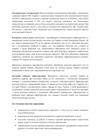 16
Інтеграція ринку електроенергії. Метою інтеграції в електроенергетичній сфері є забезпечення
синхронної роботи ОЕС України із енергосистемою синхронної зони континентальної Європи
ENTSO-E. Максимальна потужність передачі електричної енергії до/з ENTSO-E в разі повної
синхронізації складатиме 4 ГВт, що надасть додаткові можливості для балансування
енергосистеми та створення умов до більш досконалої конкуренції на енергетичних ринках. При
успішному виконанні заходів з підготовки до інтеграції цих енергосистем, ОЕС України може
об’єднатися з енергосистемою синхронної зони континентальної Європи протягом Другого
етапу реалізації Стратегії.
Інтеграція газового ринку. Необхідною є трансформація газотранспортної інфраструктури до
європейської гнучкої системи безпеки постачань для України та країн Центральної Європи. Це
має зберегти використання ГТС як для транзиту російського газу до ЄС, здійснення постачань
газу з альтернативних напрямів та джерел, так і для реверсних постачань газу з Європи до
України, а також зберігання газу, обґрунтованого формування його страхового запасу та
здійснення торговельних операцій на газовому хабі, який може бути створений у майбутньому
на вітчизняному ринку, який досягне достатньої ліквідності. Має бути забезпечено збереження
державного контролю над існуючими стратегічно важливими інфраструктурними активами,
зокрема ГТС України та її складовими.
Забезпечити можливість європейським компаніям здійснювати закупівлю природного газу на
східному кордоні України. Обладнати точки входу на східному кордоні України станціями
вимірювання та обліку газу з врахуванням якісних параметрів газу.
Інтеграція нафтової інфраструктури. Враховуючи стратегічне значення України як
транзитної держави при постачанні нафти до ЄС, необхідним є поглиблення міжнародної
співпраці в повномасштабному використанні потенціалу нафтотранспортної інфраструктури,
реалізації проектів з диверсифікації джерел та маршрутів постачання нафти, як в Україну, так і
для країн Європи з альтернативних джерел маршрутом через Україну, а також формування й
підтримання в Україні необхідного рівня запасів нафти і нафтопродуктів. Стратегічно важливою
є також реалізація проектів з підвищення ефективності використання інфраструктури та
розбудови нової нафтової інфраструктури, що становить спільний інтерес для підвищення
енергетичної безпеки регіону.
2.6. Сучасна система управління
● Запровадження системи стратегічного управління, в тому числі на основі сценарного
моделювання ринків;
● впровадження засад ресурсного менеджменту в управлінні видобувною галуззю;
● підготовка персоналу до роботи за новими моделями функціонування енергетичних
ринків, кадрів та сучасного науково-технічного забезпечення;
● запровадження системи державно-приватного партнерства в резервуванні енергетичних
ресурсів та системи стратегічних запасів енергоресурсів;
 