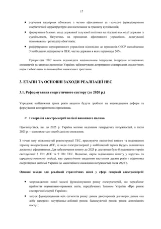 17
● усунення надмірних обмежень з метою ефективного та гнучкого функціонування
енергетичної інфраструктури для постачання та транзиту вуглеводнів;
● формування базових засад державної галузевої політики на підставі взаємодії держави із
суспільством, базуючись на принципах ефективного управління, делегуванні
повноважень і розподілу обов’язків;
● реформування корпоративного управління відповідно до принципів ОЕСР щонайменше
5 найбільших підприємств ПЕК, частка держави в яких перевищує 50%.
Пріоритети НЕС мають відповідати національним інтересам, інтересам вітчизняних
споживачів та запитам економіки України; забезпечувати дотримання міжнародних екологічних
норм і зобов’язань та інноваційне оновлення і зростання.
3. ЕТАПИ ТА ОСНОВНІ ЗАХОДИ РЕАЛІЗАЦІЇ НЕС
3.1. Реформування енергетичного сектору (до 2020 р.)
Упродовж найближчих трьох років акценти будуть зроблені на впровадження реформ та
формування конкурентного середовища.
➢ Генерація електроенергії на базі викопного палива
Прогнозується, що до 2025 р. Україна матиме надлишок генеруючих потужностей, а після
2025 р. – зіштовхнеться з необхідністю оновлення.
З точки зору можливостей реконструкції ТЕС, враховуючи екологічні вимоги та подовження
терміну використання АЕС, ці види електрогенерації у найближчий термін будуть залишатися
достатньо ефективними. Для забезпечення попиту до 2025 р. достатньо було б подовжити термін
експлуатації 6 ГВт АЕС та 9 ГВт ТЕС. Водночас, окрім задоволення попиту у коротко- та
середньостроковому періоді, вже стратегічним завданням наступних десяти років є підготовка
енергетичної системи України до масштабного оновлення потужностей після 2025 р.
Основні заходи для реалізації стратегічних цілей у сфері генерації електроенергії:
● запровадження нової моделі функціонування ринку електроенергії, що передбачає
прийняття нормативно-правових актів, передбачених Законом України «Про ринок
електричної енергії України»;
● запуск функціонування всіх сегментів ринку: ринок двосторонніх договорів; ринок «на
добу наперед»; внутрішньо-добовий ринок; балансуючий ринок; ринок допоміжних
послуг;
 