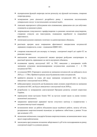 18
● відокремлення функцій оператора систем розподілу від функцій постачання, створення
оператора ринку;
● затвердження умов діяльності роздрібного ринку і визначення постачальників
універсальних послуг та постачальників «останньої надії»;
● ліквідація перехресного субсидування між споживачами, приведення цін для побутових
споживачів до ринкового рівня;
● запровадження стимулюючого тарифоутворення та ринкових механізмів ціноутворення,
створення стимулів для інвестування, підвищення виробничої та операційної
ефективності;
● мінімізація/усунення зовнішніх технічних та адміністративних обмежень;
● реалізація програм щодо покращення ефективності використання потужностей
державних підприємств, а саме – підвищення КВВП АЕС;
● створення можливостей для експорту та імпорту електричної енергії до/з країн ЄС на
ринкових засадах;
● вивільнення замкнених потужностей завдяки програмі розбудови електромереж та
реалізації проектів, спрямованих на зняття внутрішніх обмежень;
● подовження терміну експлуатації АЕС та ТЕС; виведення у консервацію та/або
заміщення сучасними високоманевровими потужностями додаткових 2 – 6 ГВт
потужностей ТЕС;
● оголошення НЕК «Укренерго» аукціонів на заміщення потужностей, що вибувають після
2025 р. (~ 1 ГВт). Прийняття рішень щодо будівництва нових потужностей;
● прийняття рішення та плану дій щодо заміщення потужностей АЕС, які будуть
виводитися з експлуатації після 2030 р.;
● вибір реакторних технологій для будівництва нових атомних енергоблоків на заміщення
потужностей АЕС, які будуть виводитися з експлуатації після 2030 р.;
● розроблення та затвердження довгострокової Програми розвитку атомної енергетики
України;
● переведення низки вугільних блоків ТЕС на вугілля газової групи за умови техніко-
економічної доцільності;
● завершення приватизації державної частки статутного капіталу в підприємствах з
потужностями вугільної генерації;
● встановлення вимог до роботи обладнання (щодо надійності роботи, захисту об’єктів,
резервування енергопостачання) відповідно до прийнятих зобов’язань у рамках Угоди
про асоціацію з ЄС;
● визначення мінімальних стандартів безпеки енергопостачання, встановлення вимог щодо
якості енергозабезпечення;
● законодавче врегулювання погашення заборгованості суб’єктів господарювання на ринку
електричної енергії та суміжних ринках;
 