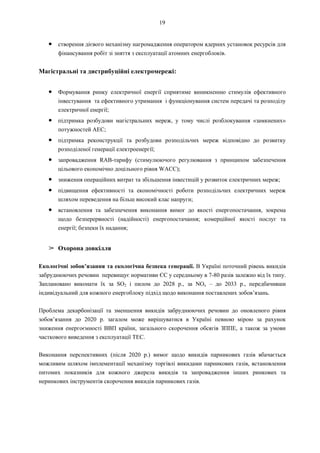 19
● створення дієвого механізму нагромадження оператором ядерних установок ресурсів для
фінансування робіт зі зняття з експлуатації атомних енергоблоків.
Магістральні та дистрибуційні електромережі:
● Формування ринку електричної енергії сприятиме виникненню стимулів ефективного
інвестування та ефективного утримання і функціонування систем передачі та розподілу
електричної енергії;
● підтримка розбудови магістральних мереж, у тому числі розблокування «замкнених»
потужностей АЕС;
● підтримка реконструкції та розбудови розподільчих мереж відповідно до розвитку
розподіленої генерації електроенергії;
● запровадження RAB-тарифу (стимулюючого регулювання з принципом забезпечення
цільового економічно доцільного рівня WACC);
● зниження операційних витрат та збільшення інвестицій у розвиток електричних мереж;
● підвищення ефективності та економічності роботи розподільчих електричних мереж
шляхом переведення на більш високий клас напруги;
● встановлення та забезпечення виконання вимог до якості енергопостачання, зокрема
щодо безперервності (надійності) енергопостачання; комерційної якості послуг та
енергії; безпеки їх надання;
➢ Охорона довкілля
Екологічні зобов’язання та екологічна безпека генерації. В Україні поточний рівень викидів
забруднюючих речовин перевищує нормативи ЄС у середньому в 7-80 разів залежно від їх типу.
Заплановано виконати їх за SO2 і пилом до 2028 р., за NOx – до 2033 р., передбачивши
індивідуальний для кожного енергоблоку підхід щодо виконання поставлених зобов’язань.
Проблема декарбонізації та зменшення викидів забруднюючих речовин до оновленого рівня
зобов’язання до 2020 р. загалом може вирішуватися в Україні певною мірою за рахунок
зниження енергоємності ВВП країни, загального скорочення обсягів ЗППЕ, а також за умови
часткового виведення з експлуатації ТЕС.
Виконання перспективних (після 2020 р.) вимог щодо викидів парникових газів вбачається
можливим шляхом імплементації механізму торгівлі викидами парникових газів, встановлення
питомих показників для кожного джерела викидів та запровадження інших ринкових та
неринкових інструментів скорочення викидів парникових газів.
 