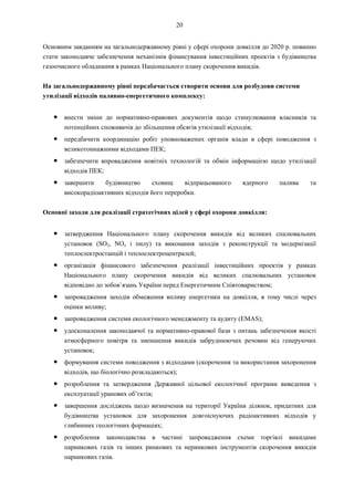 20
Основним завданням на загальнодержавному рівні у сфері охорони довкілля до 2020 р. повинно
стати законодавче забезпечення механізмів фінансування інвестиційних проектів з будівництва
газоочисного обладнання в рамках Національного плану скорочення викидів.
На загальнодержавному рівні передбачається створити основи для розбудови системи
утилізації відходів паливно-енергетичного комплексу:
● внести зміни до нормативно-правових документів щодо стимулювання власників та
потенційних споживачів до збільшення обсягів утилізації відходів;
● передбачити координацію робіт уповноважених органів влади в сфері поводження з
великотоннажними відходами ПЕК;
● забезпечити впровадження новітніх технологій та обмін інформацією щодо утилізації
відходів ПЕК;
● завершити будівництво сховищ відпрацьованого ядерного палива та
високорадіоактивних відходів його переробки.
Основні заходи для реалізації стратегічних цілей у сфері охорони довкілля:
● затвердження Національного плану скорочення викидів від великих спалювальних
установок (SO2, NOx і пилу) та виконання заходів з реконструкції та модернізації
теплоелектростанцій і теплоелектроцентралей;
● організація фінансового забезпечення реалізації інвестиційних проектів у рамках
Національного плану скорочення викидів від великих спалювальних установок
відповідно до зобов’язань України перед Енергетичним Співтовариством;
● запровадження заходів обмеження впливу енергетики на довкілля, в тому числі через
оцінки впливу;
● запровадження системи екологічного менеджменту та аудиту (EMAS);
● удосконалення законодавчої та нормативно-правової бази з питань забезпечення якості
атмосферного повітря та зменшення викидів забруднюючих речовин від генеруючих
установок;
● формування системи поводження з відходами (скорочення та використання захоронення
відходів, що біологічно розкладаються);
● розроблення та затвердження Державної цільової екологічної програми виведення з
експлуатації уранових об’єктів;
● завершення досліджень щодо визначення на території України ділянок, придатних для
будівництва установок для захоронення довгоіснуючих радіоактивних відходів у
глибинних геологічних формаціях;
● розроблення законодавства в частині запровадження схеми торгівлі викидами
парникових газів та інших ринкових та неринкових інструментів скорочення викидів
парникових газів.
 