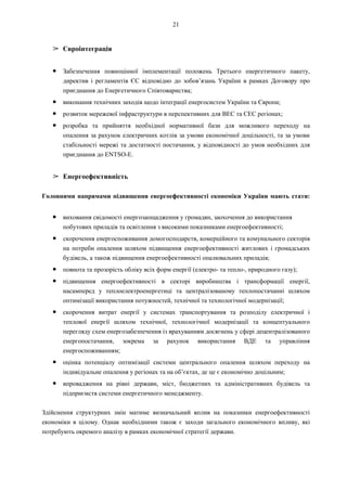 21
➢ Євроінтеграція
● Забезпечення повноцінної імплементації положень Третього енергетичного пакету,
директив і регламентів ЄС відповідно до зобов’язань України в рамках Договору про
приєднання до Енергетичного Співтовариства;
● виконання технічних заходів щодо інтеграції енергосистем України та Європи;
● розвиток мережевої інфраструктури в перспективних для ВЕС та СЕС регіонах;
● розробка та прийняття необхідної нормативної бази для можливого переходу на
опалення за рахунок електричних котлів за умови економічної доцільності, та за умови
стабільності мережі та достатності постачання, у відповідності до умов необхідних для
приєднання до ENTSO-E.
➢ Енергоефективність
Головними напрямами підвищення енергоефективності економіки України мають стати:
● виховання свідомості енергозаощадження у громадян, заохочення до використання
побутових приладів та освітлення з високими показниками енергоефективності;
● скорочення енергоспоживання домогосподарств, комерційного та комунального секторів
на потреби опалення шляхом підвищення енергоефективності житлових і громадських
будівель, а також підвищення енергоефективності опалювальних приладів;
● повнота та прозорість обліку всіх форм енергії (електро- та тепло-, природного газу);
● підвищення енергоефективності в секторі виробництва і трансформації енергії,
насамперед у теплоелектроенергетиці та централізованому теплопостачанні шляхом
оптимізації використання потужностей, технічної та технологічної модернізації;
● скорочення витрат енергії у системах транспортування та розподілу електричної і
теплової енергії шляхом технічної, технологічної модернізації та концептуального
перегляду схем енергозабезпечення із врахуванням досягнень у сфері децентралізованого
енергопостачання, зокрема за рахунок використання ВДЕ та управління
енергоспоживанням;
● оцінка потенціалу оптимізації системи центрального опалення шляхом переходу на
індивідуальне опалення у регіонах та на об’єктах, де це є економічно доцільним;
● впровадження на рівні держави, міст, бюджетних та адміністративних будівель та
підприємств системи енергетичного менеджменту.
Здійснення структурних змін матиме визначальний вплив на показники енергоефективності
економіки в цілому. Однак необхідними також є заходи загального економічного впливу, які
потребують окремого аналізу в рамках економічної стратегії держави.
 
