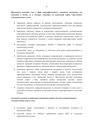 22
Враховуючи поточний стан у сфері енергоефективності, основними завданнями для
економіки в цілому та в секторах економіки на визначений період стратегічного
планування мають стати:
● завершення процесу переходу на ринкове ціноутворення. Ліквідація «витратної»
методології тарифоутворення, вдосконалення нормативно-правової бази регулювання
енергетичних ринків, підвищення їх конкурентоспроможності;
● маркування побутових товарів за показниками енергоспоживання, розповсюдження
енергоефективних побутових приладів та освітлення, впровадження навчальних програм,
організація роз’яснювальної роботи та реклами, проведення енергетичного аудиту на
рівні окремих підприємств, будинків, а також поширення енергоефективних засобів
транспорту;
● застосування договорів енергосервісу (ЕСКО) у бюджетній сфері та житлово-
комунальному секторі;
● встановлення вимог до обладнання та технологій щодо рівня енергоспоживання та
екологічних параметрів;
● забезпечення приладного обліку споживання енергоресурсів та формування інституту
власності (управління) багатоквартирними житловими будинками, що дозволить суттєво
підвищити ефективність використання енергоресурсів населенням, запровадити стабільні
механізми державної підтримки об'єднань співвласників багатоквартирних будинків на
принципах співфінансування для здійснення заходів з термомодернізації будівель;
● підвищення термічного опору огороджувальних конструкцій у будівлях (теплоізоляція
стін, дахів і підвалів, заміна вікон і дверей), заміна та/або встановлення
енергоефективного обладнання (котлів, бойлерів, рекуператорів тепла, автоматичних
систем керування та ін.), проведення заходів із забезпечення регуляції споживання
теплової енергії з боку споживача (заміна центральних теплових пунктів
індивідуальними, реконструкція внутрішньобудинкових теплових мереж, встановлення
загальних будинкових та індивідуальних регуляторів теплоспоживання);
● створення інструментів державної фінансової та технічної підтримки (в тому числі із
залученням іноземних партнерів) для реалізації заходів з енергоефективності в житлових
будівлях.
Головними заходами зі скорочення споживання енергії в системах централізованого
теплопостачання мають стати:
● оптимізація джерел теплогенерації з фокусом на когенераційні потужності та
максимізацію ККД;
● можливий перехід від найбільш неефективних джерел ЦТП до модульних
прибудинкових котелень;
 