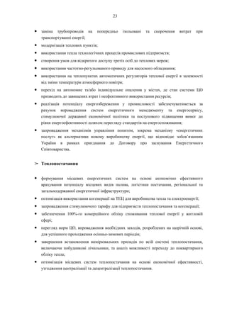 23
● заміна трубопроводів на попередньо ізольовані та скорочення витрат при
транспортуванні енергії;
● модернізація теплових пунктів;
● використання тепла технологічних процесів промислових підприємств;
● створення умов для відкритого доступу третіх осіб до теплових мереж;
● використання частотно-регульованого приводу для насосного обладнання;
● використання на теплопунктах автоматичних регуляторів теплової енергії в залежності
від зміни температури атмосферного повітря;
● перехід на автономне та/або індивідуальне опалення у містах, де стан системи ЦО
призводить до завищених втрат і неефективного використання ресурсів;
● реалізація потенціалу енергозбереження у промисловості забезпечуватиметься за
рахунок впровадження систем енергетичного менеджменту та енергосервісу,
стимулюючої державної економічної політики та поступового підвищення вимог до
рівня енергоефективності шляхом перегляду стандартів на енергоспоживання;
● запровадження механізмів управління попитом, зокрема механізму «енергетичних
послуг» як альтернативи новому виробництву енергії, що відповідає зобов’язанням
України в рамках приєднання до Договору про заснування Енергетичного
Співтовариства.
➢ Теплопостачання
● формування місцевих енергетичних систем на основі економічно ефективного
врахування потенціалу місцевих видів палива, логістики постачання, регіональної та
загальнодержавної енергетичної інфраструктури;
● оптимізація використання когенерації на ТЕЦ для виробництва тепла та електроенергії;
● запровадження стимулюючого тарифу для підприємств теплопостачання та когенерації;
● забезпечення 100%-го комерційного обліку споживання теплової енергії у житловій
сфері;
● перегляд норм ЦО, впровадження необхідних заходів, розроблених на щорічній основі,
для успішного проходження осінньо-зимових періодів;
● завершення встановлення вимірювальних приладів по всій системі теплопостачання,
включаючи побудникові лічильники, та аналіз можливості переходу до поквартирного
обліку тепла;
● оптимізація місцевих систем теплопостачання на основі економічної ефективності,
узгодження централізації та децентралізації теплопостачання.
 