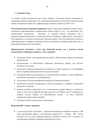 24
➢ Газовий сектор
У газовому секторі визначаються такі головні завдання: оптимізація балансу споживання та
нарощення видобутку природного газу, підвищення ефективності експлуатації газорозподільних
мереж, магістральних мереж ГТС, інфраструктури підземних сховищ газу (ПСГ) та ін.
Оптимізація балансу споживання природного газу. З точки зору споживання, активні заходи з
підвищення енергоефективності використання теплової енергії та газу – як населенням, так і
промисловими споживачами – призведуть до зниження обсягів споживання газу в
середньостроковій перспективі та оптимізації обсягів споживання у майбутньому, з можливістю
його нарощення за підсумком економічного зростання країни. План дій, наведений у розділах з
енергоефективності, передбачє зменшення питомих показників споживання природного газу до
рівня країн Центрально-Східної Європи.
Першочерговим завданням з точки зору мінімізації імпорту газу є розвиток власної
ресурсної бази і нарощення видобутку, а саме сприяння:
● збільшенню обсягу геологорозвідувальних робіт із забезпеченням приросту вітчизняної
ресурсної бази;
● удосконаленню та забезпеченню стабільності фіскального режиму для суб’єктів
видобутку вуглеводнів;
● проведенню пошуково-розвідувального буріння на глибокі горизонти та інтенсифікація
робіт з розробки важковидобувних покладів вуглеводнів;
● збільшенню обсягів розвідувального та експлуатаційного буріння, а також геофізичних
досліджень на родовищах, що розробляються;
● застосуванню методів інтенсифікації видобутку на наявних родовищах;
● будівництву дотискних компресорних станцій на родовищах з наявними залишковими
ресурсами та запасами;
● розвитку видобутку природного газу на мілководному шельфі Чорного та Азовського
морів, у тому числі в морській акваторії, прилеглої до АР Крим, після її повернення до
правової системи України; на глибоководному шельфі – за участі провідних
міжнародних нафтогазових компаній;
● збільшенню обсягів національного газовидобутку.
Водночас НЕС ставить завдання:
● у короткостроковій перспективі – кардинальний перегляд контрактних відносин з РФ
через переговорний процес у тристоронньому форматі ЄС – Україна – РФ, з метою
внесення змін до схеми приймання-передачі транзитних обсягів газу із західного на
східний кордон України за сприяння Європейського Союзу;
 