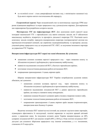25
● на постійній основі – стала диверсифікація поставок газу, з мінімізацією залежності від
будь-якого окремо взятого постачальника або маршруту.
Газорозподільні мережі. Через незадовільний стан та неоптимальну структуру ГРМ існує
ризик підвищення аварійності та втрат природного газу у розподільчих мережах. Для вирішення
цих першопричин буде розроблено алгоритм заходів.
Магістральна ГТС та інфраструктура ПСГ. Для досягнення цілей стратегії щодо
інтеграції національної ГТС з європейською слід вжити комплекс заходів, які б забезпечили
максимальну надійність, відкритість та прозорість діяльності оператора ГТС. Реалізація цього
комплексу заходів потребує передусім відокремлення оператора газотранспортної системи від
вертикально-інтегрованої компанії, що сприятиме недискримінаційному та прозорому доступу
учасників ринку природного газу до потужностей ГТС і ПСГ, та залученню іноземного партнера
до управління ГТС України.
Використання інфраструктури ПСГ наразі має певні обмеження. Це зумовлено:
● зниженням сезонних коливань вартості природного газу – через зниження попиту та
збільшення потужності трубопроводів у прогнозованому майбутньому;
● наявністю надлишкових потужностей ПСГ у багатьох європейських країнах;
● поточними технологічними режимами роботи вітчизняних ПСГ;
● покращенням транскордонних з’єднань окремих країн.
Широке використання інфраструктури ПСГ України потребуватиме усунення певних
обмежень, які зумовлені:
○ зниженням сезонних коливань вартості газу, через зниження попиту та
збільшення потужності трубопроводів в прогнозованому майбутньому;
○ наявністю надлишкових потужностей ПСГ у деяких прилеглих європейських
країнах, що можуть становити певну конкуренцію;
○ наявними планами більшості суміжних країн стосовно створення газового хабу;
○ поточними технологічними режимами роботи вітчизняних ПСГ;
○ покращенням транскордонних з’єднань окремих країн завдяки інтреконекторам,
використання яких балансує їх ринки.
Водночас потенціал ПСГ оцінюється як істотний, що дозволяє залучати нових партнерів,
підвищувати ефективність їх експлуатації, технічні параметри та залучати кращий світовий
досвід з управління ними. За підсумком останніх років Україна використовувала до 60%
сумарних потужностей ПСГ для власних потреб (48% у 2016 р.). Отже поточні потужності ПСГ
доступні для сезонного зберігання природного газу іншими компаніями, у т.ч. іноземними,
становлять 8-15 млрд.куб.м.
 
