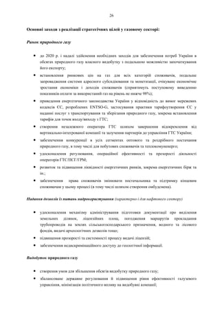 26
Основні заходи з реалізації стратегічних цілей у газовому секторі:
Ринок природного газу
● до 2020 р. і надалі здійснення необхідних заходів для забезпечення потреб України в
обсягах природного газу власного видобутку з подальшою можливістю започаткування
його експорту;
● встановлення ринкових цін на газ для всіх категорій споживачів, подальше
запровадження системи адресного субсидіювання та монетизації, очікуване економічне
зростання економіки і доходів споживачів (сприятимуть поступовому виведенню
показників оплати за використаний газ на рівень не нижче 98%);
● приведення енергетичного законодавства України у відповідність до вимог мережевих
кодексів ЄС, розроблених ENTSO-G, застосування практики тарифоутворення ЄС у
наданні послуг з транспортування та зберігання природного газу, зокрема встановлення
тарифів для точок входу/виходу з ГТС;
● створення незалежного оператора ГТС шляхом завершення відокремлення від
вертикально-інтегрованої компанії та залучення партнерів до управління ГТС України;
● забезпечення конкуренції в усіх сегментах оптового та роздрібного постачання
природного газу, в тому числі для побутових споживачів та теплокомуненерго;
● удосконалення регулювання, операційної ефективності та прозорості діяльності
операторів ГТС/ПСГ/ГРМ;
● розвиток та підвищення ліквідності енергетичних ринків, зокрема енергетичних бірж та
ін.;
● забезпечення права споживачів змінювати постачальника та підтримку кінцевим
споживачам у цьому процесі (в тому числі шляхом створення омбудсмена).
Надання дозволів із питань надрокористування (характерно і для нафтового сектору)
● удосконалення механізму адміністрування підготовки документації про виділення
земельних ділянок, ліцензійних площ, погодження маршрутів прокладання
трубопроводів на землях сільськогосподарського призначення, водного та лісового
фондів, видачі археологічних дозволів тощо;
● підвищення прозорості та системності процесу видачі ліцензій;
● забезпечення недискримінаційного доступу до геологічної інформації.
Видобуток природного газу
● створення умов для збільшення обсягів видобутку природного газу;
● збалансоване державне регулювання й підвищення рівня ефективності галузевого
управління, мінімізація політичного впливу на видобувні компанії;
 