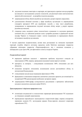 27
● залучення іноземних інвесторів та партнерів, які практикують провідні методи розробки
вуглеводнів із застосуванням сучасних технологій, для реалізації нових капіталомістких
проектів або комплексної – до розробки існуючих родовищ;
● запровадження обліку обсягів видобутку вуглеводнів у розрізі окремих свердловин;
● удосконалення облікової політики у сфері видобутку вуглеводнів та запровадження
стандартів прозорості EITI для видобувних галузей, у тому числі розроблення,
затвердження та впровадження галузевої методики обліку витрат у розрізі окремих
родовищ вуглеводнів;
● створення умов, належного рівня технологічного оснащення та залучення провідних
компаній світу до здійснення розвідки площ і розробки родовищ в українській частині
шельфу Чорного та Азовського морів з метою підтримання та нарощування обсягів
вітчизняного видобутку вуглеводнів.
У частині управління підприємствами, активи яких розташовані на тимчасово окупованій
території, потрібно зберегти легітимну юридичну особу Публічне акціонерне товариство
«Державне акціонерне товариство «Чорноморнафтогаз», яка є належним позивачем у
міжнародних судах проти РФ, для ефективного захисту інтересів України.
Газорозподільні мережі
● вирішення проблеми власності – вирішення проблеми відсутності стимулів до
інвестування в ГРМ, зокрема, проведення незалежної оцінки вартості активів;
● прозорість та контроль – стимулювання встановлення 100% лічильників для всіх
абонентів;
● оновлення застарілих лічильників; встановлення систем дистанційного обліку та
автоматизації балансування;
● стимулювання заходів щодо підвищення ефективності ГРМ;
● формування та виконання конкретних економічно доцільних проектів для оптимізації та
модернізації ГРМ, реконструкція необхідних застарілих мереж;
● запровадження RAB-тарифу (стимулюючого регулювання з принципом забезпечення
цільового економічно доцільного рівня WACC).
Транспортування і зберігання природного газу
● оптимізація потужностей та технологічних параметрів функціонування ГТС відповідно
до очікуваних сценаріїв завантаження;
● впровадження європейського законодавства в енергетичній сфері, зокрема стандартних
мережевих кодексів ЄС, застосування кращих бізнес-практик діяльності операторів
європейських ГТС;
 