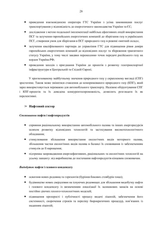 28
● приведення взаємовідносин оператора ГТС України з усіма замовниками послуг
транспортування у відповідність до енергетичного законодавства України та ЄС;
● дослідження з метою подальшої імплементації найбільш ефективних опцій використання
ПСГ та залучення європейських енергетичних компаній до зберігання газу в українських
ПСГ, створення умов для зберігання в ПСГ природного газу в режимі «митний склад»;
● залучення кваліфікованого партнера до управління ГТС для підвищення рівня довіри
європейських енергетичних компаній до відповідних послуг та збереження транзитного
статусу України, у тому числі завдяки перенесенню точок передачі російського газу на
кордон Україна-РФ;
● проведення заходів з приєднання України до проектів з розвитку газотранспортної
інфраструктури в Центральній та Східній Європі;
У прогнозованому майбутньому значення природного газу у скрапленому вигляді (СПГ)
зростатиме. Також може змінитися ставлення до компримованого природного газу (КПГ), який
зараз використовується переважно для автомобільного транспорту. Належне обґрунтування СПГ
і КПГ-проектів та їх доведена конкурентоспроможність, дозволить розглядати їх як
перспективні.
➢ Нафтовий сектор
Споживання нафти і нафтопродуктів
● сприяння раціональному використанню автомобільного палива та інших енергоресурсів
шляхом розвитку відповідних технологій та застосування високотехнологічного
обладнання;
● стимулювання збільшення використання екологічних видів моторного палива,
збільшення частки екологічних видів палива в балансі їх споживання із забезпеченням
стимулів до її нарощення;
● підтримка запровадження енергоефективних, раціональних та екологічних технологій на
усьому ланцюгу: від виробництва до постачання нафтопродуктів кінцевим споживачам.
Видобуток нафти і газового конденсату
● освоєння нових родовищ та горизонтів (буріння бокових стовбурів тощо);
● будівництво нових свердловин на існуючих родовищах для збільшення видобутку нафти
і газового конденсату із визначенням локалізації їх залишкових запасів на основі
постійно діючих геолого-технологічних моделей;
● підвищення прозорості і публічності процесу видачі ліцензій, забезпечення його
системності, скорочення строків та переліку бюрократичних процедур, пов’язаних із
наданням ліцензій;
 
