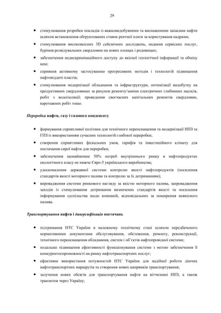 29
● стимулювання розробки покладів із важковидобувними та виснаженими запасами нафти
шляхом встановлення обґрунтованих ставок рентної плати за користування надрами;
● стимулювання високоякісних 3D сейсмічних досліджень, надання сервісних послуг,
буріння розвідувальних свердловин на нових площах і родовищах;
● забезпечення недискримінаційного доступу до якісної геологічної інформації та обміну
нею;
● сприяння активному застосуванню прогресивних методів і технологій підвищення
нафтовіддачі пластів;
● стимулювання модернізації обладнання та інфраструктури, оптимізації видобутку на
продуктивних свердловинах за рахунок ремонту/заміни електричних глибинних насосів,
робіт з водоізоляції; проведення своєчасних капітальних ремонтів свердловин,
каротажних робіт тощо.
Переробка нафти, газу і газового конденсату
● формування сприятливої політики для технічного переоснащення та модернізації НПЗ та
ГПЗ із використанням сучасних технологій глибокої переробки;
● створення сприятливих фіскальних умов, тарифів та інвестиційного клімату для
постачання сирої нафти для переробки;
● забезпечення щонайменше 50% потреб внутрішнього ринку в нафтопродуктах
екологічного класу не нижче Євро-5 українського виробництва;
● удосконалення державної системи контролю якості нафтопродуктів (посилення
стандартів якості моторного палива та контролю за їх дотриманням);
● впровадження системи ринкового нагляду за якістю моторного палива, запровадження
заходів із стимулювання дотримання визначених стандартів якості та посилення
інформування суспільства щодо компаній, відповідальних за поширення неякісного
палива.
Транспортування нафти і диверсифікація постачань
● підтримання НТС України в належному технічному стані шляхом передбаченого
нормативними документами обслуговування, обстеження, ремонту, реконструкції,
технічного переоснащення обладнання, систем і об’єктів нафтопровідної системи;
● подальше підвищення ефективності функціонування системи з метою забезпечення її
конкурентоспроможності на ринку нафтотранспортних послуг;
● ефективне використання потужностей НТС України для надійної роботи діючих
нафтотранспортних маршрутів та створення нових напрямків транспортування;
● залучення нових обсягів для транспортування нафти на вітчизняні НПЗ, а також
транзитом через Україну;
 
