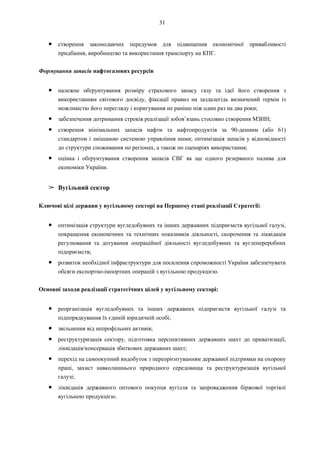 31
● створення законодавчих передумов для підвищення економічної привабливості
придбання, виробництво та використання транспорту на КПГ.
Формування запасів нафтогазових ресурсів
● належне обґрунтування розміру страхового запасу газу та ідеї його створення з
використанням світового досвіду, фіксації правил на заздалегідь визначений термін із
можливістю його перегляду і коригування не раніше ніж один раз на два роки;
● забезпечення дотримання строків реалізації зобов’язань стосовно створення МЗНН;
● створення мінімальних запасів нафти та нафтопродуктів за 90-денним (або 61)
стандартом і змішаною системою управління ними; оптимізація запасів у відповідності
до структури споживання по регіонах, а також по сценаріях використання;
● оцінка і обґрунтування створення запасів СВГ як ще одного резервного палива для
економіки України.
➢ Вугільний сектор
Ключові цілі держави у вугільному секторі на Першому етапі реалізації Стратегії:
● оптимізація структури вугледобувних та інших державних підприємств вугільної галузі,
покращення економічних та технічних показників діяльності, скорочення та ліквідація
регулювання та дотування операційної діяльності вугледобувних та вуглепереробних
підприємств;
● розвиток необхідної інфраструктури для посилення спроможності України забезпечувати
обсяги експортно-імпортних операцій з вугільною продукцією.
Основні заходи реалізації стратегічних цілей у вугільному секторі:
● реорганізація вугледобувних та інших державних підприємств вугільної галузі та
підпорядкування їх єдиній юридичній особі;
● звільнення від непрофільних активів;
● реструктуризація сектору, підготовка перспективних державних шахт до приватизації,
ліквідація/консервація збиткових державних шахт;
● перехід на самоокупний видобуток з переорієнтуванням державної підтримки на охорону
праці, захист навколишнього природного середовища та реструктуризація вугільної
галузі;
● ліквідація державного оптового покупця вугілля та запровадження біржової торгівлі
вугільною продукцією.
 