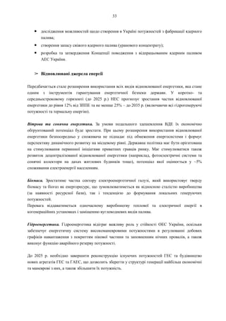 33
● дослідження можливостей щодо створення в Україні потужностей з фабрикації ядерного
палива;
● створення запасу свіжого ядерного палива (уранового концентрату);
● розробка та затвердження Концепції поводження з відпрацьованим ядерним паливом
АЕС України.
➢ Відновлювані джерела енергії
Передбачається стале розширення використання всіх видів відновлюваної енергетики, яка стане
одним з інструментів гарантування енергетичної безпеки держави. У коротко- та
середньостроковому горизонті (до 2025 р.) НЕС прогнозує зростання частки відновлюваної
енергетики до рівня 12% від ЗППЕ та не менше 25% – до 2035 р. (включаючи всі гідрогенеруючі
потужності та термальну енергію).
Вітрова та сонячна енергетика. За умови подальшого здешевлення ВДЕ їх економічно
обґрунтований потенціал буде зростати. При цьому розширення використання відновлюваної
енергетики безпосередньо у споживача не підпадає під обмеження енергосистеми і формує
перспективу динамічного розвитку на місцевому рівні. Державна політика має бути орієнтована
на стимулювання первинної ініціативи приватних гравців ринку. Має стимулюватися також
розвиток децентралізованої відновлюваної енергетики (наприклад, фотоелектричні системи та
сонячні колектори на дахах житлових будинків тощо), потенціал якої оцінюється у ~5%
споживання електроенергії населенням.
Біомаса. Зростатиме частка сектору електроенергетичної галузі, який використовує тверду
біомасу та біогаз як енергоресурс, що зумовлюватиметься як відносною сталістю виробництва
(за наявності ресурсної бази), так і тенденцією до формування локальних генеруючих
потужностей.
Перевага віддаватиметься одночасному виробництву теплової та електричної енергії в
когенераційних установках і заміщенню вуглеводневих видів палива.
Гідроенергетика. Гідроенергетика відіграє важливу роль у стійкості ОЕС України, оскільки
забезпечує енергетичну систему високоманевровими потужностями в регулюванні добових
графіків навантаження з покриттям пікової частини та заповненням нічних провалів, а також
виконує функцію аварійного резерву потужності.
До 2025 р. необхідно завершити реконструкцію існуючих потужностей ГЕС та будівництво
нових агрегатів ГЕС та ГАЕС, що дозволить зберегти у структурі генерації найбільш економічні
та маневрові з них, а також збільшити їх потужність.
 