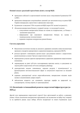34
Основні заходи з реалізації стратегічних цілей у секторі ВДЕ:
● проведення стабільної та прогнозованої політики щодо стимулювання будівництва СЕС
та ВЕС;
● проведення міжнародних комунікаційних кампаній для заохочення входу на ринок ВДЕ
України міжнародних стратегічних та фінансових інвесторів;
● будівництво та введення 5 ГВт потужностей ВДЕ (окрім ГЕС великої потужності) ;
● збільшення використання біомаси у генерації електро- та теплоенергії шляхом:
o стимулювання використання біомаси як палива на підприємствах, де біомаса є
залишковим продуктом;
o інформування про можливості використання біомаси як палива в
індивідуальному теплопостачанні;
o сприяння створенню конкурентних ринків біомаси.
Система управління
● Виключення політичного впливу на діяльність державних компаній, повна імплементація
провідних стандартів корпоративного управління (наприклад, принципів ОЕСР);
● розподіл функцій і повноважень органів влади з регулювання кожного з енергетичних
ринків відповідно до вимог Третього енергетичного пакету;
● впровадження сучасних практик корпоративного управління державними енергетичними
компаніями;
● запровадження на рівні суб’єктів господарювання практики аналізу та реагування на
загрози роботі енергетичних об’єктів (contingency planning);
● децентралізація владних повноважень, передача ресурсів і відповідальності за
функціонування житлово-комунальної сфери та комунальної енергетики на місцевий
рівень;
● сприяння децентралізації систем енергозабезпечення, використання місцевих видів
палива та відновлюваних джерел енергії;
● забезпечення відкриття для споживачів структури тарифів на природний газ,
електроенергію, теплову енергію, їх транспортування.
3.2. Оптимізація та інноваційний розвиток енергетичної інфраструктури (до
2025 р.)
Другий етап впровадження енергетичної стратегії буде орієнтований на роботу в ринкових
умовах з більш досконалим конкурентним середовищем, яке впливатиме на вибір типу генерації
та на прийняття рішень щодо вибору об'єктів модернізації чи нового будівництва задля
 