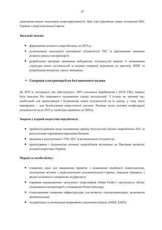 35
досягнення вищих показників енергоефективності. Цей етап передбачає повну інтеграцію ОЕС
України з енергосистемою Європи.
Загальні заходи:
● формування цільового енергобалансу до 2035 р.;
● установлення доцільності консервації потужностей ТЕС із урахуванням динаміки
розвитку ринку електроенергії;
● розроблення програми заміщення вибуваючих потужностей новими із зазначенням
структури нових потужностей за видами генерації, відповідно до прогнозу ЗППЕ та
розроблення механізму такого заміщення.
➢ Генерація електроенергії на базі викопного палива
До 2035 р. потужності, що забезпечують ~80% поточного виробництва (~20-25 ГВт), можуть
бути виведені без можливості подовження строку експлуатації. З огляду на значний час,
необхідний для проектування і будівництва нових потужностей на їх заміну, у тому числі
маневрових – для балансування енергетичної системи. Рішення щодо цільової конфігурації
потужностей після 2035 р. необхідно приймати до 2020 р.
Зокрема у ядерній енергетиці передбачити:
● прийняття рішення щодо подовження терміну експлуатації діючих енергоблоків АЕС за
результатами періодичної переоцінки безпеки;
● введення в експлуатацію 1 ГВт АЕС за встановленою потужністю;
● проектування і будівництво атомних енергоблоків відповідно до Програми розвитку
атомної енергетики України.
Мережі та засоби обліку:
● створення умов для завершення проектів з підвищення надійності енергосистеми,
поліпшення зв’язків з енергосистемою континентальної Європи, ліквідації обмежень з
видачі потужності генеруючих підприємств;
● сприяння впровадженню «розумних» енергомереж (Smart Grids) і «розумного» обліку
споживання електроенергії у споживачів (Smart metering);
● стимулювання створення інфраструктури для розвитку електротранспорту, включаючи
муніципальний;
● модернізація та оптимізація операційних показників (втрати, SAIDI, SAIFI).
 